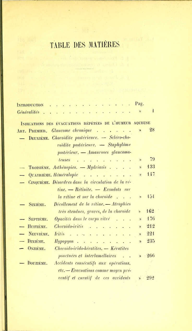 TABLE DES MATIERES Introduction l>a8- Généralités  1 Indications des évacuations répétées de l’humeur aqueuse Art. Premier. Glaucome chronique » 28 .— Deuxième. Choroïdite postérieure. — Scléro-cho- roïdite postérieure. — Staphylôme postérieur. — Amauroses glaucoma- teuses » 79 — Troisième. Asthénopies. — Mydriasis .... » 133 — Quatrième. Héméralopie » 147 — Cinquième. Désordres dans la circulation de la ré- tine. — Rétinite. — Exsudats sur la rétine et sur la choroïde ... » 151 — Sixième. Décollement de la rétine. — Atrophies très étendues, graves, de la choroïde » 162 — Septième. Opacités dans le corps vitré ... » 176 — Huitième. Choroïdo-iritis » 212 — Neuvième. Iritis . . * » 221 — Dixième. Hypopyon » 235 — Onzième. Choroïdo-irido-kératites. — Kératites ponctuées et interlamellaires . . y> 266 — Douzième. Accidents consécutifs aux opérations, etc. — Evacuations comme moyen pré- ventif et curatif de ces accidents » 292