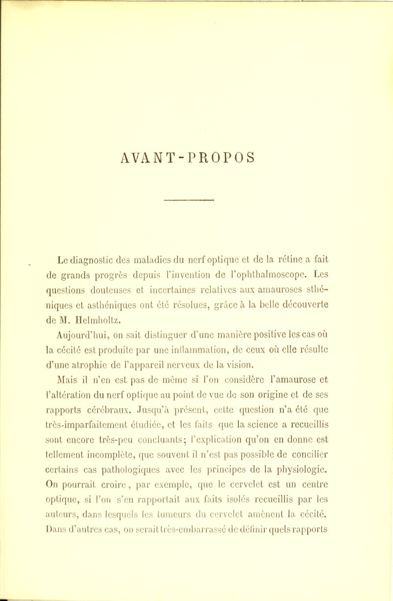 AVANT-PROPOS Le diagnostic des maladies du nerf optique et de la rétine a fait de grands progrès depuis l’invention de l’ophthalmoscope. Les questions douteuses et incertaines relatives aux amauroses sthé- niques et asthéniques ont été résolues, grâce à la belle découverte de M. Helmholtz. Aujourd’hui, on sait distinguer d’une manière positive les cas où la cécité est produite par une inllammation, de ceux où elle résulte d’une atrophie de l’appareil nerveux de la vision. Mais il n’en est pas de même si l’on considère l’amaurose et l’altération du nerf optique au point de vue de son origine et de ses rapports cérébraux. Jusqu’à présent, cette question n’a été que très-imparfaitement étudiée, et les faits que la science a recueillis sont encore très-peu concluants; l’explication qu’on en donne est tellement incomplète, que souvent il n’est pas possible de concilier certains cas pathologiques avec les principes de la physiologie. On pourrait croire, par exemple, que le cervelet est un centre optique, si l’on s’en rapportait aux faits isolés recueillis par les auteurs, dans lesquels les tumeurs du cervelet amènent la cécité. Dans d’autres cas, on serait très-embarrassé de définir quels rapports
