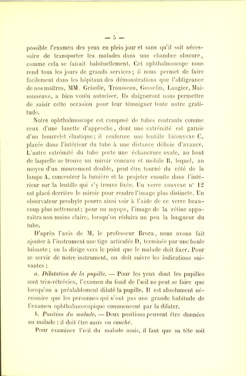 possible l’examen des yeux en plein jour et sans qu’il soit néces- saire de transporter les malades dans une chambre obscure, comme cela se faisait habituellement. Cet ophthalmoscope nous rend tous les jours de grands services; il nous permet de faire facilement dans les hôpitaux des démonstrations que l’obligeance de nos maîtres, MM. Grisolle, Trousseau, Gosselin, Laugier, Mai- sonneuve, a bien voulu autoriser. Ils daigneront nous permettre de saisir cette occasion pour leur témoigner toute notre grati- tude. Notre ophthalmoscope est compose de tubes rentrants comme ceux d’une lunette d’approche, dont une extrémité est garnie d’un bourrelet élastique ; il renferme une lentille biconvexe C, placée dans l’intérieur du tube à une distance définie d'avance. L’autre extrémité du tube porte une échancrure ovale, au bout de laquelle se trouve un miroir concave et mobile B, lequel, au moyen d’un mouvement double, peut être tourné du côté de la lampe A, concentrer la lumière et la projeter ensuite dans l’inté- rieur sur la lentille qui s’y trouve fixée. Un verre convexe n° 12 est placé derrière le miroir pour rendre l’image plus distincte. Un observateur presbyte pourra ainsi voir à l’aide de ce verre beau- coup plus nettement; pour un myope, l’image de la rétine appa- raîtra non moins claire, lorsqu’on réduira un peu la longueur du tube. D’après l’avis de M. le professeur Broca, nous avons fait ajoutera l’instrument une tige articulée D, terminée par une boule luisante; on la dirige vers le point (pie le malade doit fixer, Pour se servir de notre instrument, on doit suivre les indications sui- vantes : a. Dilatation de la pupille. — Pour les yeux dont les pupilles sont très-rétrécies, l’examen du fond de l’œil ne peut se faire que lorsqu’on a préalablement dilaté la pupille. Il est absolument né- cessaire que les personnes qui n’ont pas une grande habitude de l’examen ophthalmoscopique commencent par la dilater. h. Position du malade.—Deux positions peuvent être données au malade : il doit être assis ou couché. Pour examiner l’œil du malade assis, il faut (pie sa tête soit