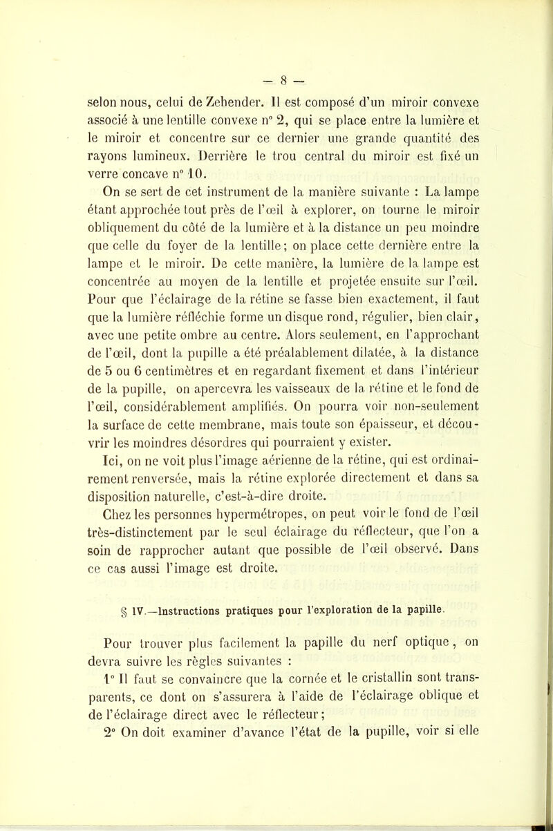 selon nous, celui de Zehender. 11 est composé d’un miroir convexe associé à une lentille convexe n° 2, qui se place entre la lumière et le miroir et concentre sur ce dernier une grande quantité des rayons lumineux. Derrière le trou central du miroir est fixé un verre concave n° 10. On se sert de cet instrument de la manière suivante : La lampe étant approchée tout près de l’œil à explorer, on tourne le miroir obliquement du côté de la lumière et à la distance un peu moindre que celle du foyer de la lentille; on place cette dernière entre la lampe et le miroir. De cette manière, la lumière de la lampe est concentrée au moyen de la lentille et projetée ensuite sur l’œil. Pour que l’éclairage de la rétine se fasse bien exactement, il faut que la lumière réfléchie forme un disque rond, régulier, bien clair, avec une petite ombre au centre. Alors seulement, en l’approchant de l’œil, dont la pupille a été préalablement dilatée, à la distance de 5 ou 6 centimètres et en regardant fixement et dans l’intérieur de la pupille, on apercevra les vaisseaux de la rétine et le fond de l’œil, considérablement amplifiés. On pourra voir non-seulement la surface de cette membrane, mais toute son épaisseur, et décou- vrir les moindres désordres qui pourraient y exister. Ici, on ne voit plus l’image aérienne de la rétine, qui est ordinai- rement renversée, mais la rétine explorée directement et dans sa disposition naturelle, c’est-à-dire droite. Chez les personnes hypermétropes, on peut voir le fond de l’œil très-distinctement par le seul éclairage du réflecteur, que l’on a soin de rapprocher autant que possible de l’œil observé. Dans ce cas aussi l’image est droite. § IV.—Instructions pratiques pour l’exploration de la papille. Pour trouver plus facilement la papille du nerf optique, on devra suivre les règles suivantes : 1° Il faut se convaincre que la cornée et le cristallin sont trans- parents, ce dont on s’assurera à l’aide de l’éclairage oblique et de l’éclairage direct avec le réflecteur ; 2° On doit examiner d’avance l’état de la pupille, voir si elle