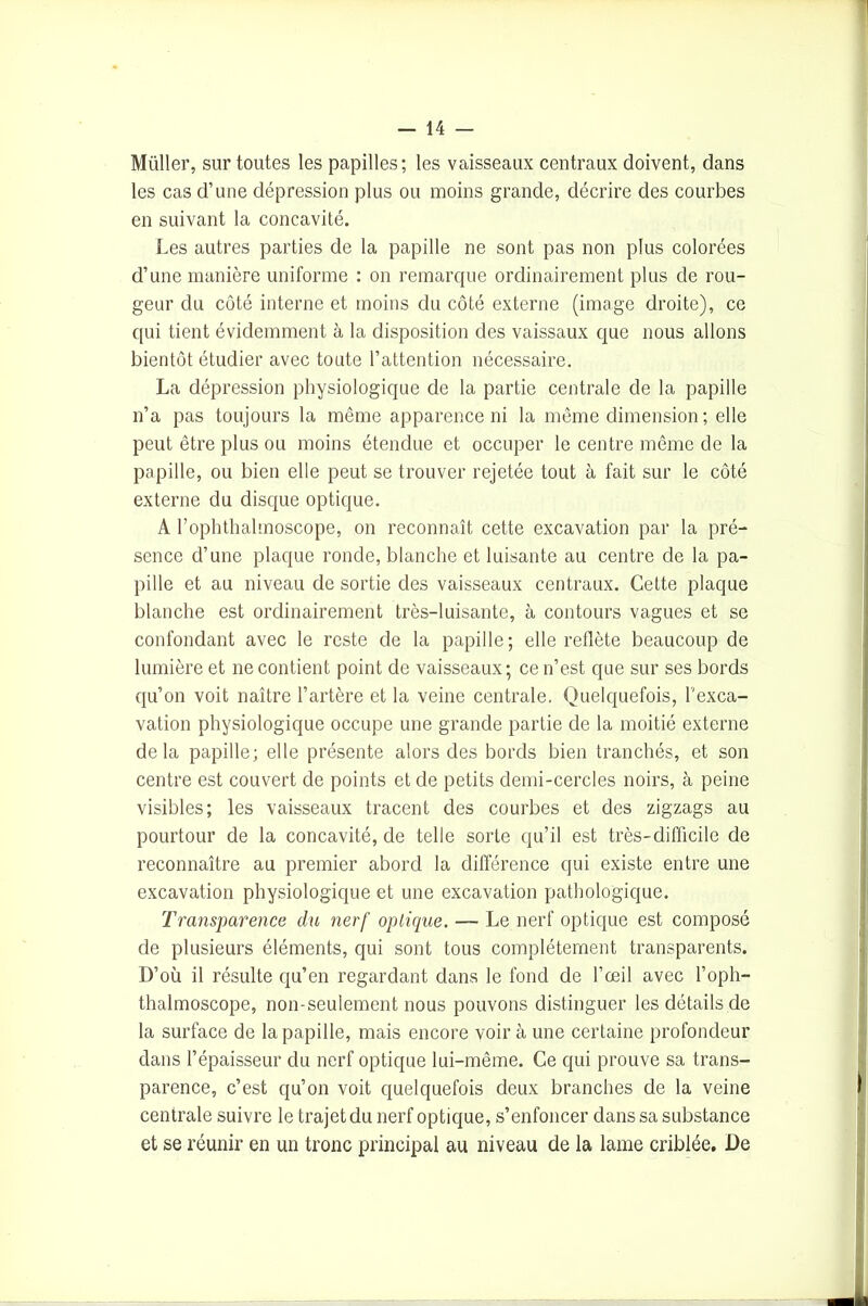 Müller, sur toutes les papilles; les vaisseaux centraux doivent, dans les cas d’une dépression plus ou moins grande, décrire des courbes en suivant la concavité. Les autres parties de la papille ne sont pas non plus colorées d’une manière uniforme : on remarque ordinairement plus de rou- geur du côté interne et moins du côté externe (image droite), ce qui tient évidemment à la disposition des vaissaux que nous allons bientôt étudier avec toute l’attention nécessaire. La dépression physiologique de la partie centrale de la papille n’a pas toujours la même apparence ni la même dimension ; elle peut être plus ou moins étendue et occuper le centre même de la papille, ou bien elle peut se trouver rejetée tout à fait sur le côté externe du disque optique. A l’ophthalmoscope, on reconnaît cette excavation par la pré- sence d’une plaque ronde, blanche et luisante au centre de la pa- pille et au niveau de sortie des vaisseaux centraux. Cette plaque blanche est ordinairement très-luisante, à contours vagues et se confondant avec le reste de la papille; elle reflète beaucoup de lumière et ne contient point de vaisseaux; ce n’est que sur ses bords qu’on voit naître l’artère et la veine centrale. Quelquefois, l'exca- vation physiologique occupe une grande partie de la moitié externe delà papille; elle présente alors des bords bien tranchés, et son centre est couvert de points et de petits demi-cercles noirs, à peine visibles; les vaisseaux tracent des courbes et des zigzags au pourtour de la concavité, de telle sorte qu’il est très-difficile de reconnaître au premier abord la différence qui existe entre une excavation physiologique et une excavation pathologique. Transparence du nerf optique. — Le nerf optique est composé de plusieurs éléments, qui sont tous complètement transparents. D’où il résulte qu’en regardant dans le fond de l’œil avec l’oph- thalmoscope, non-seulement nous pouvons distinguer les détails de la surface de la papille, mais encore voir à une certaine profondeur dans l’épaisseur du nerf optique lui-même. Ce qui prouve sa trans- parence, c’est qu’on voit quelquefois deux branches de la veine centrale suivre le trajet du nerf optique, s’enfoncer dans sa substance et se réunir en un tronc principal au niveau de la lame criblée. De