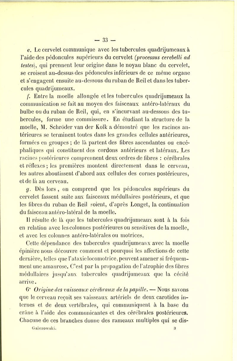 e. Le cervelet communique avec les tubercules quadrijumeaux à l’aide des pédoncules supérieurs du cervelet (processus cerebelli ad testes), qui prennent leur origine dans le noyau blanc du cervelet, se croisent au-dessus des pédoncules inférieurs de ce même organe et s’engagent ensuite au-dessous du ruban de Reil et dans les tuber- cules quadrijumeaux. f. Entre la moelle allongée et les tubercules quadrijumeaux la communication se fait au moyen des faisceaux antéro-latéraux du bulbe ou du ruban de Reil, qui, en s’incurvant au-dessous des tu- bercules, forme une commissure. En étudiant la structure de la moelle, M. Schroder van der Kolk a démontré que les racines an- térieures se terminent toutes dans les grandes cellules antérieures, formées en groupes ; de là partent des fibres ascendantes ou encé- phaliques qui constituent des cordons antérieurs et latéraux. Les racines postérieures comprennent deux ordres de fibres : cérébrales et réflexes; les premières montent directement dans le cerveau, les autres aboutissent d’abord aux cellules des cornes postérieures, et de là au cerveau. g. Dès lors , on comprend que les pédoncules supérieurs du cervelet fassent suite aux faisceaux médullaires postérieurs, et que les fibres du ruban de Reil soient, d’après Longet, la continuation du faisceau antéro-latéral de la moelle. 11 résulte de là que les tubercules quadrijumeaux sont à la fois en relation avec les colonnes postérieures ou sensitives de la moelle, et avec les colonnes antéro-latérales ou motrices. Cette dépendance des tubercules quadrijumeaux avec la moelle épinière nous découvre comment et pourquoi les affections de cette dernière, telles que l’ataxie locomotrice, peuvent amener si fréquem- ment une amaurose. C’est par la propagation de l’atrophie des fibres médullaires jusqu’aux tubercules quadrijumeaux que la cécité arrive. 6° Origine des vaisseaux cérébraux de la papille. — Nous savons que le cerveau reçoit ses vaisseaux artériels de deux carotides in- ternes et de deux vertébrales, qui communiquent à la base du crâne à l’aide des communicantes et des cérébrales postérieures. Chacune de ces branches donne des rameaux multiples qui se dis- Galezowski. 3
