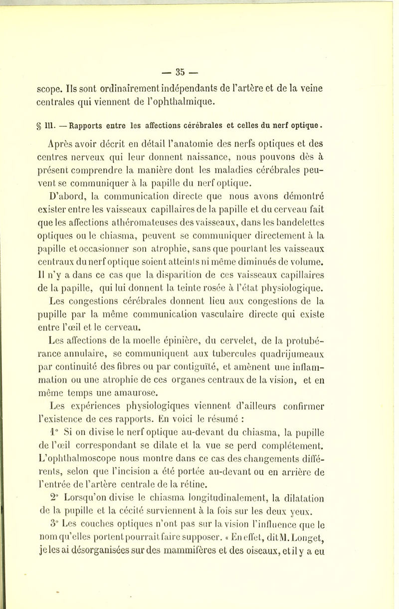 scope. Ils sont ordinairement indépendants de l’artère et de la veine centrales qui viennent de Pophthalmique. § 111. —Rapports entre les affections cérébrales et celles du nerf optique. Après avoir décrit en détail l’anatomie des nerfs optiques et des centres nerveux qui leur donnent naissance, nous pouvons dès à présent comprendre la manière dont les maladies cérébrales peu- vent se communiquer à la papille du nerf optique. D’abord, la communication directe que nous avons démontré exister entre les vaisseaux capillaires de la papille et du cerveau fait que les affections athéromateuses des vaisseaux, dans les bandelettes optiques ou le chiasma, peuvent se communiquer directement à la papille et occasionner son atrophie, sans que pourtant les vaisseaux centraux du nerf optique soient atteints ni même diminués de volume. Il n’y a dans ce cas que la disparition de ces vaisseaux capillaires de la papille, qui lui donnent la teinte rosée à l’état physiologique. Les congestions cérébrales donnent lieu aux congestions de la pupille par la même communication vasculaire directe qui existe entre l’œil et le cerveau. Les affections de la moelle épinière, du cervelet, de la protubé- rance annulaire, se communiquent aux tubercules quadrijumeaux par continuité des fibres ou par contiguïté, et amènent une inflam- mation ou une atrophie de ces organes centraux de la vision, et en même temps une amaurose. Les expériences physiologiques viennent d’ailleurs confirmer l’existence de ces rapports. En voici le résumé : 1° Si on divise le nerf optique au-devant du chiasma, la pupille de l’œil correspondant se dilate et la vue se perd complètement. L’ophthalmoscope nous montre dans ce cas des changements diffé- rents, selon que l’incision a été portée au-devant ou en arrière de l’entrée de l’artère centrale de la rétine. 2° Lorsqu’on divise le chiasma longitudinalement, la dilatation de la pupille et la cécité surviennent à la fois sur les deux yeux. 3° Les couches optiques n’ont pas sur la vision l’influence que le nom qu’elles portent pourrait faire supposer. « En effet, dit M. Longet, je les ai désorganisées sur des mammifères et des oiseaux, et il y a eu