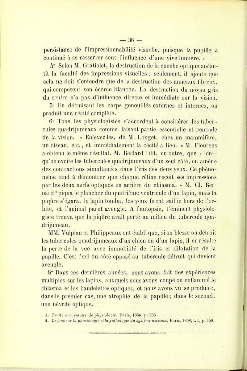 persistance de l’impressionnabilité visuelle, puisque la pupille a continué à se resserrer sous l’influence d’une vive lumière. » h° Selon M. Gratiolet, la destruction de la couche optique anéan- tit la faculté des impressions visuelles; seulement, il ajoute que cela ne doit s’entendre que de la destruction des anneaux fibreux, qui composent son écorce blanche. La destruction du noyau gris du centre n’a pas d’influence directe et immédiate sur la vision. 5° En détruisant les corps genouillés externes et internes, on produit une cécité complète. 6° Tous les physiologistes s’accordent à considérer les tuber- cules quadrijumeaux comme faisant partie essentielle et centrale de la vision. « Enlevez-les, dit M. Longet, chez un mammifère, un oiseau, etc., et immédiatement la cécité a lieu. » M. Flourens a obtenu le même résultat. M. Béclard ' dit, en outre, que « lors- qu’on excite les tubercules quadrijumeaux d’un seul côté, on amène des contractions simultanées dans l’iris des deux yeux. Ce phéno- mène tend à démontrer que chaque rétine reçoit ses impressions par les deux nerfs optiques en arrière du chiasma. » M. Cl. Ber- nard 2 piqua le plancher du quatrième ventricule d’un lapin, mais la piqûre s’égara, le lapin tomba, les yeux firent saillie hors de l’or- bite, et l’animal parut aveugle. A l’autopsie, l’éminent physiolo- giste trouva que la piqûre avait porté au milieu du tubercule qua- drijumeau. MM. Vulpian et Philippeaux ont établi que, si on blesse ou détruit les tubercules quadrijumeaux d’un chien ou d’un lapin, il en résulte la perte de la vue avec immobilité de l’iris et dilatation de la pupille. C’est l’œil du côté opposé au tubercule détruit qui devient aveugle. 8° Dans ces dernières années, nous avons fait des expériences multiples sur les lapins, auxquels nous avons coupé ou enflammé le chiasma et les bandelettes optiques, et nous avons vu se produire, dans le premier cas, une atrophie de la papille; dans le second, une névrite optique. 1. Traité élémentaire de physiologie. Paris, 1856, p. 936. 2. Leçons sur la physiologie et la pathologie du système nerveux. Paris, 1858, t. I, p. 458.