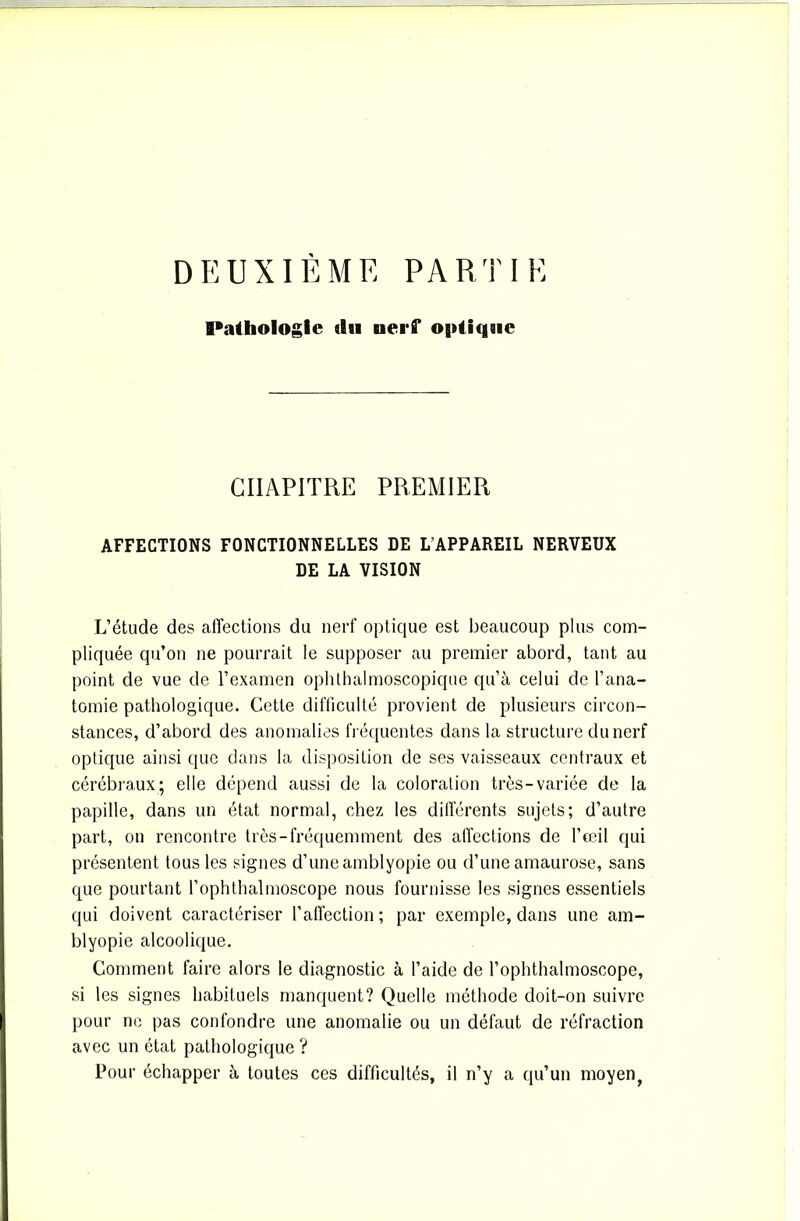 DEUXIÈME PARTIE Pathologie «lu nerf optique CHAPITRE PREMIER AFFECTIONS FONCTIONNELLES DE L’APPAREIL NERVEUX DE LA VISION L’étude des affections du nerf optique est beaucoup plus com- pliquée qu’on ne pourrait le supposer au premier abord, tant au point de vue de l’examen ophthalmoscopique qu’à celui de l’ana- tomie pathologique. Cette difficulté provient de plusieurs circon- stances, d’abord des anomalies fréquentes dans la structure du nerf optique ainsi que dans la disposition de ses vaisseaux centraux et cérébraux; elle dépend aussi de la coloration très-variée de la papille, dans un état normal, chez les différents sujets; d’autre part, on rencontre très-fréquemment des affections de l’œil qui présentent tous les signes d’une amblyopie ou d’une amaurose, sans que pourtant l’ophthalmoscope nous fournisse les signes essentiels qui doivent caractériser l’affection; par exemple, dans une am- blyopie alcoolique. Comment faire alors le diagnostic à l’aide de l’ophthalmoscope, si les signes habituels manquent? Quelle méthode doit-on suivre pour no pas confondre une anomalie ou un défaut de réfraction avec un état pathologique ? Pour échapper à toutes ces difficultés, il n’y a qu’un moyen.