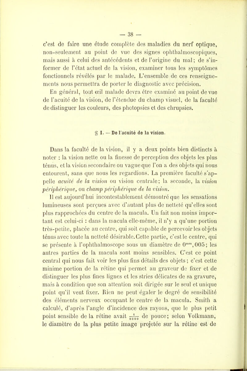 c’est de faire une étude complète des maladies du nerf optique, non-seulement au point de vue des signes ophthalmoscopiques, mais aussi à celui des antécédents et de l’origine du mal; de s’in- former de l’état actuel de la vision, examiner tous les symptômes fonctionnels révélés par le malade. L’ensemble de ces renseigne- ments nous permettra de porter le diagnostic avec précision. En général, tout œil malade devra être examiné au point de vue de l’acuité de la vision, de l’étendue du champ visuel, de la faculté de distinguer les couleurs, des photopsies et des chrupsies. § I. — De l’acuité de la vision. Dans la faculté de la vision, il y a deux points bien distincts à noter : la vision nette ou la finesse de perception des objets les plus ténus, et la vision secondaire ou vague que l’on a des objets qui nous entourent, sans que nous les regardions. La première faculté s’ap- pelle acuité de la vision ou vision centrale; la seconde, la vision périphérique, ou champ périphérique de la vision. 11 est aujourd’hui incontestablement démontré que les sensations lumineuses sont perçues avec d’autant plus de netteté qu’elles sont plus rapprochées du centre de la macula. En fait non moins impor- tant est celui-ci : dans la macula elle-même, il n’y a qu’une portion très-petite, placée au centre, qui soit capable de percevoir les objets ténus avec toute la netteté désirable. Cette partie, c’est le centre, qui se présente à l’ophthalmoscope sous un diamètre de 0mm,005; les autres parties de la macula sont moins sensibles. C’est ce point central qui nous fait voir les plus fins détails des objets ; c’est cette minime portion de la rétine qui permet au graveur de fixer et de distinguer les plus fines lignes et les stries délicates de sa gravure, mais à condition que son attention soit dirigée sur le seul et unique point qu’il veut fixer. Rien ne peut égaler le degré de sensibilité des éléments nerveux occupant le centre de la macula. Smith a calculé, d’après l’angle d’incidence des rayons, que le plus petit point sensible delà rétine avait de pouce; selon Volkmann, le diamètre de la plus petite image projetée sur la rétine est de