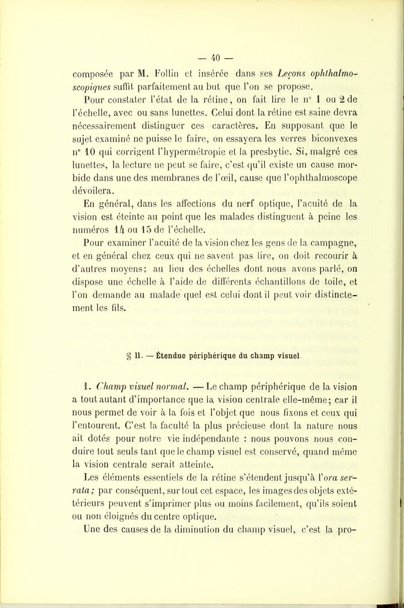 composée par M. Fol lin et insérée dans ses Leçons ophthalmo- scopiques suffit parfaitement au but que l’on se propose. Pour constater l’état de la rétine, on fait lire le n° 1 ou 2 de l’échelle, avec ou sans lunettes. Celui dont la rétine est saine devra nécessairement distinguer ces caractères. En supposant que le sujet examiné ne puisse le faire, on essayera les verres biconvexes n° 10 qui corrigent l’hypermétropie et la presbytie. Si, malgré ces lunettes, la lecture ne peut se faire, c’est qu’il existe un cause mor- bide dans une des membranes de l’œil, cause que l’ophthalmoscope dévoilera. En général, dans les affections du nerf optique, l’acuité de la vision est éteinte au point cjue les malades distinguent à peine les numéros Hou 15 de l’échelle. Pour examiner l’acuité de la vision chez les gens de la campagne, et en général chez ceux qui ne savent pas lire, on doit recourir à d’autres moyens; au lieu des échelles dont nous avons parlé, on dispose une échelle à l’aide de différents échantillons de toile, et l’on demande au malade quel est celui dont il peut voir distincte- ment les fils. § 11. —Étendue périphérique du champ visuel 1. Champ visuel normal. —Le champ périphérique de la vision a tout autant d’importance que la vision centrale elle-même; car il nous permet de voir à la fois et l’objet que nous fixons et ceux qui l’entourent. C’est la faculté la plus précieuse dont la nature nous ait dotés pour notre vie indépendante : nous pouvons nous con- duire tout seuls tant que le champ visuel est conservé, quand même la vision centrale serait atteinte. Les éléments essentiels de la rétine s’étendent jusqu’à l’om ser- rata; par conséquent, surtout cet espace, les images des objets exté- térieurs peuvent s’imprimer plus ou moins facilement, qu’ils soient ou non éloignés du centre optique. Une des causes de la diminution du champ visuel, c’est la pro- .