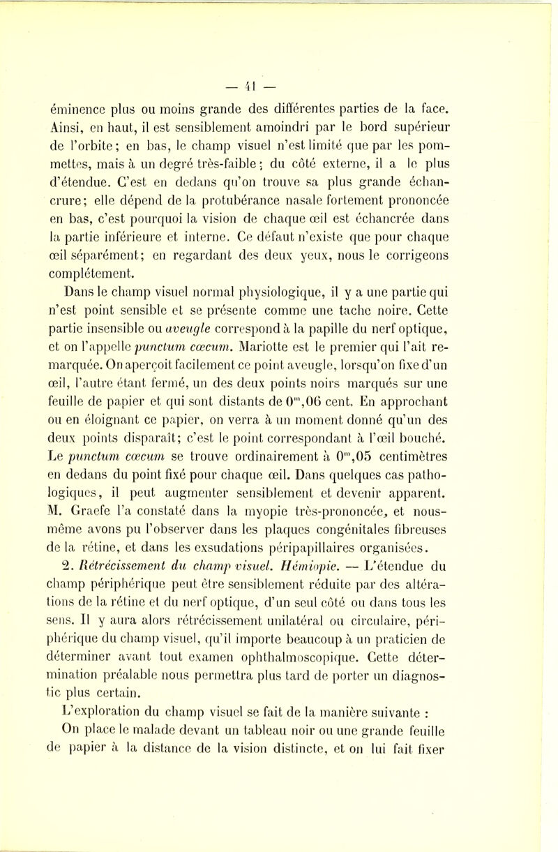 éminence plus ou moins grande des différentes parties de la face. Ainsi, en haut, il est sensiblement amoindri par le bord supérieur de l’orbite; en bas, le champ visuel n’est limité que par les pom- mettes, mais à un degré très-faible ; du côté externe, il a le plus d’étendue. C’est en dedans qu’on trouve sa plus grande échan- crure; elle dépend de la protubérance nasale fortement prononcée en bas, c’est pourquoi la vision de chaque œil est échancrée dans la partie inférieure et interne. Ce défaut n’existe que pour chaque œil séparément; en regardant des deux yeux, nous le corrigeons complètement. Dans le champ visuel normal physiologique, il y a une partie qui n’est point sensible et se présente comme une tache noire. Cette partie insensible ou aveugle correspond à la papille du nerf optique, et on l’appelle punctum cæcum. Mariotte est le premier qui l’ait re- marquée. On aperçoit facilement ce point aveugle, lorsqu’on fixe d’un œil, l’autre étant fermé, un des deux points noirs marqués sur une feuille de papier et qui sont distants de0',06 cent. En approchant ou en éloignant ce papier, on verra à un moment donné qu’un des deux points disparaît; c’est le point correspondant à l’œil bouché. Le punctum cæcum se trouve ordinairement à 0',05 centimètres en dedans du point fixé pour chaque œil. Dans quelques cas patho- logiques, il peut augmenter sensiblement et devenir apparent. M. Graefe l’a constaté dans la myopie très-prononcée,, et nous- même avons pu l’observer dans les plaques congénitales fibreuses de la rétine, et dans les exsudations péripapi 1 laires organisées. 2. Rétrécissement du champ visuel. Hémiopie. — L’étendue du champ périphérique peut être sensiblement réduite par des altéra- tions de la rétine et du nerf optique, d’un seul côté ou dans tous les sens. Il y aura alors rétrécissement unilatéral ou circulaire, péri- phérique du champ visuel, qu’il importe beaucoup à un praticien de déterminer avant tout examen ophthalmoscopique. Cette déter- mination préalable nous permettra plus tard de porter un diagnos- tic plus certain. L’exploration du champ visuel se fait de la manière suivante : On place le malade devant un tableau noir ou une grande feuille de papier à la distance de la vision distincte, et on lui fait fixer