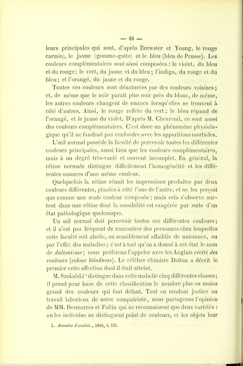 leurs principales qui sont, d’après Brewster et Young, le rouge carmin), le jaune (gomme-gutte) et le bleu (bleu de Prusse). Les couleurs complémentaires sont ainsi composées : le violet, du bleu et du rouge; le vert, du jaune et du bleu ; l’indigo, du rouge et du bleu; et l’orangé, du jaune et du rouge. Toutes ces couleurs sont dénaturées par des couleurs voisines; et, de même que le noir paraît plus noir près du blanc, de même, les autres couleurs changent de nuance lorsqu’elles se trouvent à côté d’autres. Ainsi, le rouge reflète du vert ; le bleu répand de l’orangé, et le jaune du violet. D’après M. Chevreuil, ce sont aussi des couleurs complémentaires. C’est donc un phénomène physiolo- gique qu’il ne faudrait pas confondre avec les apparitions morbides. L’œil normal possède la faculté de percevoir toutes les différentes couleurs principales, aussi bien que les couleurs complémentaires, mais à un degré très-varié et souvent incomplet. En général, la rétine normale distingue difficilement l’homogénéité et les diffé- rentes nuances d’une même couleur. Quelquefois la rétine réunit les impressions produites par deux couleurs différentes, placées à côté l’une de l’autre, et ne les perçoit que comme une seule couleur composée ; mais cela s’observe sur- tout dans une rétine dont la sensibilité est exagérée par suite d’un état pathologique quelconque. Un œil normal doit percevoir toutes ces différentes couleurs ; et il n’est pas fréquent de rencontrer des personnes chez lesquelles cette faculté soit abolie, ou sensiblement affaiblie de naissance, ou par l’effet des maladies ; c’est à tort qu’on a donné à cet état le nom de daltonisme.’, nous préférons l’appeler avec les Anglais cécité des couleurs (colour blindness). Le célèbre chimiste üalton a décrit le premier cette affection dont il était atteint. M. Szokalski1 distingue dans cette maladie cinq différentes classes; il prend pour base de cette classification le nombre plus ou moins grand des couleurs qui font défaut. Tout en rendant justice au travail laborieux de notre compatriote, nous partageons l'opinion de MM. Desmarres et Follin qui ne reconnaissent que deux variétés : ouïes individus ne distinguent point de couleurs, et les objets leur 1. Annales d’oculist., 1840, i. III.