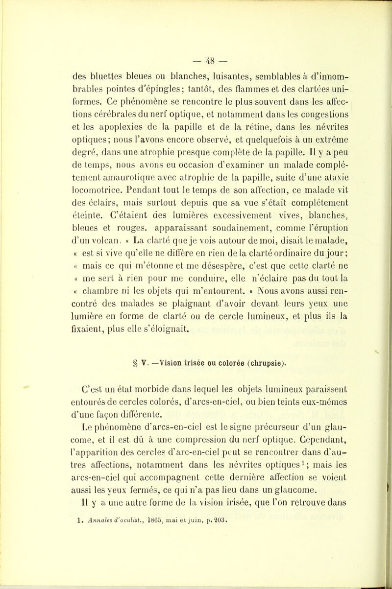 des bluettes bleues ou blanches, luisantes, semblables à d’innom- brables pointes d’épingles; tantôt, des flammes et des clartées uni- formes. Ce phénomène se rencontre le plus souvent dans les affec- tions cérébrales du nerf optique, et notamment dans les congestions et les apoplexies de la papille et de la rétine, dans les névrites optiques; nous l’avons encore observé, et quelquefois à un extrême degré, dans une atrophie presque complète de la papille. Il y a peu de temps, nous avons eu occasion d’examiner un malade complè- tement amaurotique avec atrophie de la papille, suite d’une ataxie locomotrice. Pendant tout le temps de son affection, ce malade vit des éclairs, mais surtout depuis que sa vue s’était complètement éteinte. C’étaient des lumières excessivement vives, blanches, bleues et rouges, apparaissant soudainement, comme l’éruption d’un volcan. « La clarté que je vois autour de moi, disait le malade, « est si vive qu’elle ne diffère en rien de la clarté ordinaire du jour; « mais ce qui m’étonne et me désespère, c’est que cette clarté ne « me sert à rien pour me conduire, elle n'éclaire pas du tout la « chambre ni les objets qui m’entourent. » Nous avons aussi ren- contré des malades se plaignant d’avoir devant leurs yeux une lumière en forme de clarté ou de cercle lumineux, et plus ils la fixaient, plus elle s’éloignait. § V. —Vision irisée ou colorée (chrupsie). C’est un état morbide dans lequel les objets lumineux paraissent entourés de cercles colorés, d’arcs-en-ciel, ou bien teints eux-mêmes d’une façon différente. Le phénomène d’arcs-en-ciel est le signe précurseur d’un glau- come, et il est dû à une compression du nerf optique. Cependant, l’apparition des cercles d’arc-en-ciel peut se rencontrer dans d’au- tres affections, notamment dans les névrites optiques1; mais les arcs-en-ciel qui accompagnent cette dernière affection se voient aussi les yeux fermés, ce qui n’a pas lieu dans un glaucome. Il y a une autre forme de la vision irisée, que l’on retrouve dans 1. Annales d'oculist,, 1865, mai et juin, p.203.