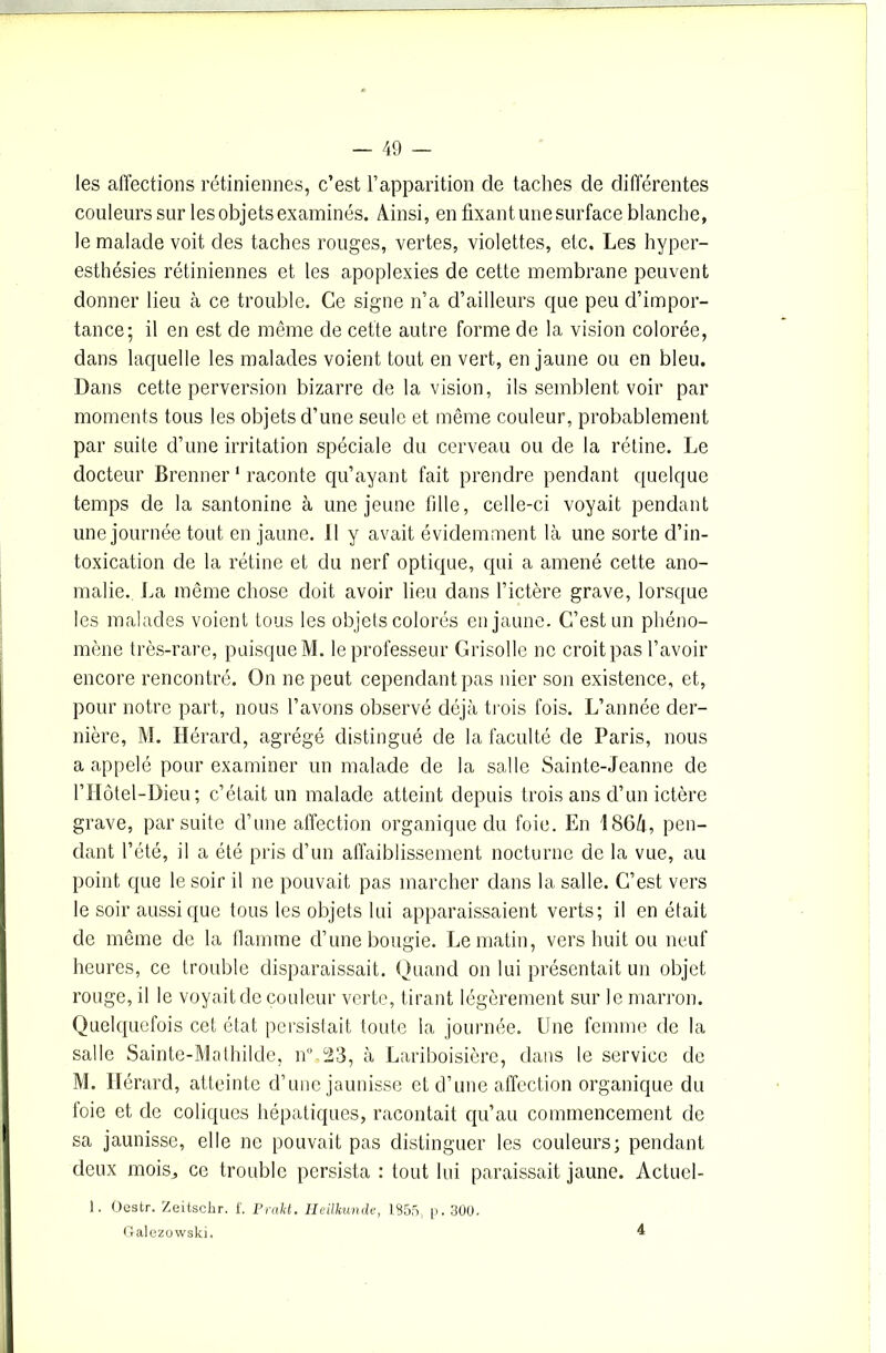 les affections rétiniennes, c’est l’apparition de taches de différentes couleurs sur les objets examinés. Ainsi, en fixant une surface blanche, le malade voit des taches rouges, vertes, violettes, etc. Les hyper- esthésies rétiniennes et les apoplexies de cette membrane peuvent donner lieu à ce trouble. Ce signe n’a d’ailleurs que peu d’impor- tance; il en est de même de cette autre forme de la vision colorée, dans laquelle les malades voient tout en vert, en jaune ou en bleu. Dans cette perversion bizarre de la vision, ils semblent voir par moments tous les objets d’une seule et même couleur, probablement par suite d’une irritation spéciale du cerveau ou de la rétine. Le docteur Brenner1 raconte qu’ayant fait prendre pendant quelque temps de la santonine à une jeune fille, celle-ci voyait pendant une journée tout en jaune. Il y avait évidemment là une sorte d’in- toxication de la rétine et du nerf optique, qui a amené cette ano- malie. La même chose doit avoir lieu dans l’ictère grave, lorsque les malades voient tous les objets colorés en jaune. C’est un phéno- mène très-rare, puisque M. le professeur Grisolle ne croit pas l’avoir encore rencontré. On ne peut cependant pas nier son existence, et, pour notre part, nous l’avons observé déjà trois fois. L’année der- nière, M. Hérard, agrégé distingué de la faculté de Paris, nous a appelé pour examiner un malade de la salle Sainte-Jeanne de l’IIôtel-Dieu ; c’était un malade atteint depuis trois ans d’un ictère grave, par suite d’une affection organique du foie. En 1864, pen- dant l’été, il a été pris d’un affaiblissement nocturne de la vue, au point que le soir il ne pouvait pas marcher dans la salle. C’est vers le soir aussi que tous les objets lui apparaissaient verts; il en était de même de la flamme d’une bougie. Le matin, vers huit ou neuf heures, ce trouble disparaissait. Quand on lui présentait un objet rouge, il le voyait de couleur verte, tirant légèrement sur le marron. Quelquefois cet état persistait toute la journée. Une femme de la salle Sainte-Mathilde, n°,23, à Lariboisière, dans le service de M. Hérard, atteinte d’une jaunisse et d’une affection organique du foie et de coliques hépatiques, racontait qu’au commencement de sa jaunisse, elle ne pouvait pas distinguer les couleurs; pendant deux mois, ce trouble persista : tout lui paraissait jaune. Actuel- 1. Oestr. Zeitschr. f. Prakt. Heilliunde, 1855, p. 300. Galezowski. 4
