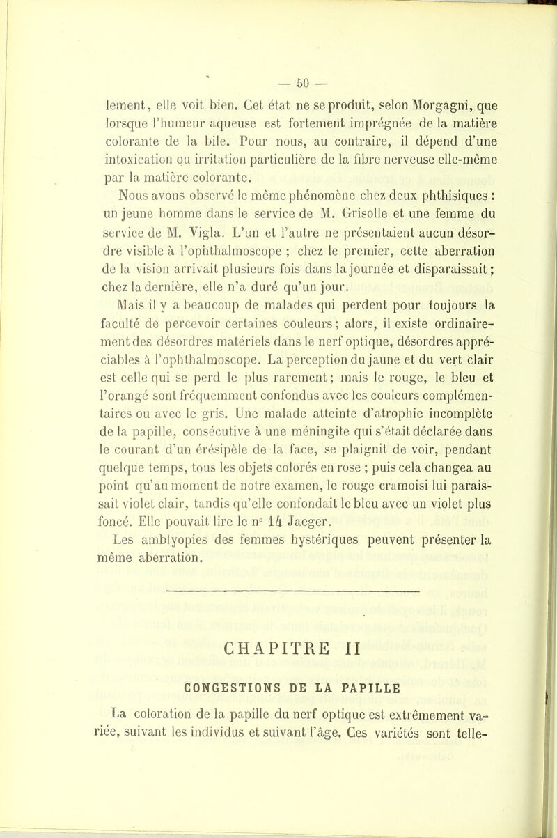 lement, elle voit bien. Cet état ne se produit, selon Morgagni, que lorsque l’humeur aqueuse est fortement imprégnée de la matière colorante de la bile. Pour nous, au contraire, il dépend d’une intoxication ou irritation particulière de la fibre nerveuse elle-même par la matière colorante. Nous avons observé le même phénomène chez deux phthisiques : un jeune homme dans le service de M. Grisolle et une femme du service de M. Vigla. L’un et l’autre ne présentaient aucun désor- dre visible à l’ophthalmoscope ; chez le premier, cette aberration de la vision arrivait plusieurs fois dans la journée et disparaissait; chez la dernière, elle n’a duré qu’un jour. Mais il y a beaucoup de malades qui perdent pour toujours la faculté de percevoir certaines couleurs; alors, il existe ordinaire- ment des désordres matériels dans le nerf optique, désordres appré- ciables à l’ophthalmoscope. La perception du jaune et du vert clair est celle qui se perd le plus rarement; mais le rouge, le bleu et l’orangé sont fréquemment confondus avec les couleurs complémen- taires ou avec le gris. Une malade atteinte d’atrophie incomplète delà papille, consécutive à une méningite qui s’était déclarée dans le courant d’un érésipèle de la face, se plaignit de voir, pendant quelque temps, tous les objets colorés en rose ; puis cela changea au point qu’au moment de notre examen, le rouge cramoisi lui parais- sait violet clair, tandis qu’elle confondait le bleu avec un violet plus foncé. Elle pouvait lire le n° 14 Jaeger. Les amblyopies des femmes hystériques peuvent présenter la même aberration. CHAPITRE II CONGESTIONS DE LA PAPILLE La coloration de la papille du nerf optique est extrêmement va- riée, suivant les individus et suivant l’âge. Ces variétés sont telle-