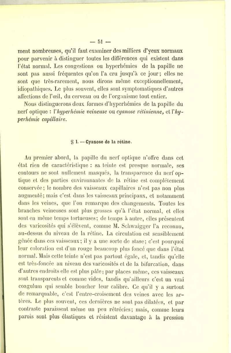ment nombreuses, qu’il faut examiner des milliers d’yeux normaux pour parvenir à distinguer toutes les différences qui existent dans l’état normal. Les congestions ou hyperhémies de la papille ne sont pas aussi fréquentes qu’on l’a cru jusqu’à ce jour; elles ne sont que très-rarement, nous dirons même exceptionnellement, idiopathiques. Le plus souvent, elles sont symptomatiques d’autres affections de l’œil, du cerveau ou de l’organisme tout entier. Nous distinguerons deux formes d’hyperhémies de la papille du nerf optique : 1 ’ hyperhémie veineuse ou cyanose rétinienne, et Y hy- perhémie capillaire. § 1. — Cyanose de la rétine. Au premier abord, la papille du nerf optique n’offre dans cet état rien de caractéristique : sa teinte est presque normale, ses contours ne sont nullement masqués, la transparence du nerf op- tique et des parties environnantes de la rétine est complètement conservée; le nombre des vaisseaux capillaires n’est pas non plus augmenté; mais c’est dans les vaisseaux principaux, et notamment dans les veines, que l’on remarque des changements. Toutes les branches veineuses sont plus grosses qu’à l’état normal, et elles sont en même temps tortueuses; de temps à autre, elles présentent des varicosités qui s’élèvent, comme M. Schwaigger l’a reconnu, au-dessus du niveau de la rétine. La circulation est sensiblement gênée dans ces vaisseaux; il y a une sorte de stase; c’est pourquoi leur coloration est d’un rouge beaucoup plus foncé que dans l’état normal. Mais cette teinte n’est pas partout égale, et, tandis qu’elle est très-foncée au niveau des varicosités et de la bifurcation, dans d’autres endroits elle est plus pâle; par places même, ces vaisseaux sont transparents et comme vides, tandis qu’ailleurs c’est un vrai coagulum qui semble boucher leur calibre. Ce qu’il y a surtout de remarquable, c’est l’entre-croisement des veines avec les ar- tères. Le plus souvent, ces dernières ne sont pas dilatées, et par contraste paraissent même un peu rétrécies; mais, comme leurs parois sont plus élastiques et résistent davantage à la pression