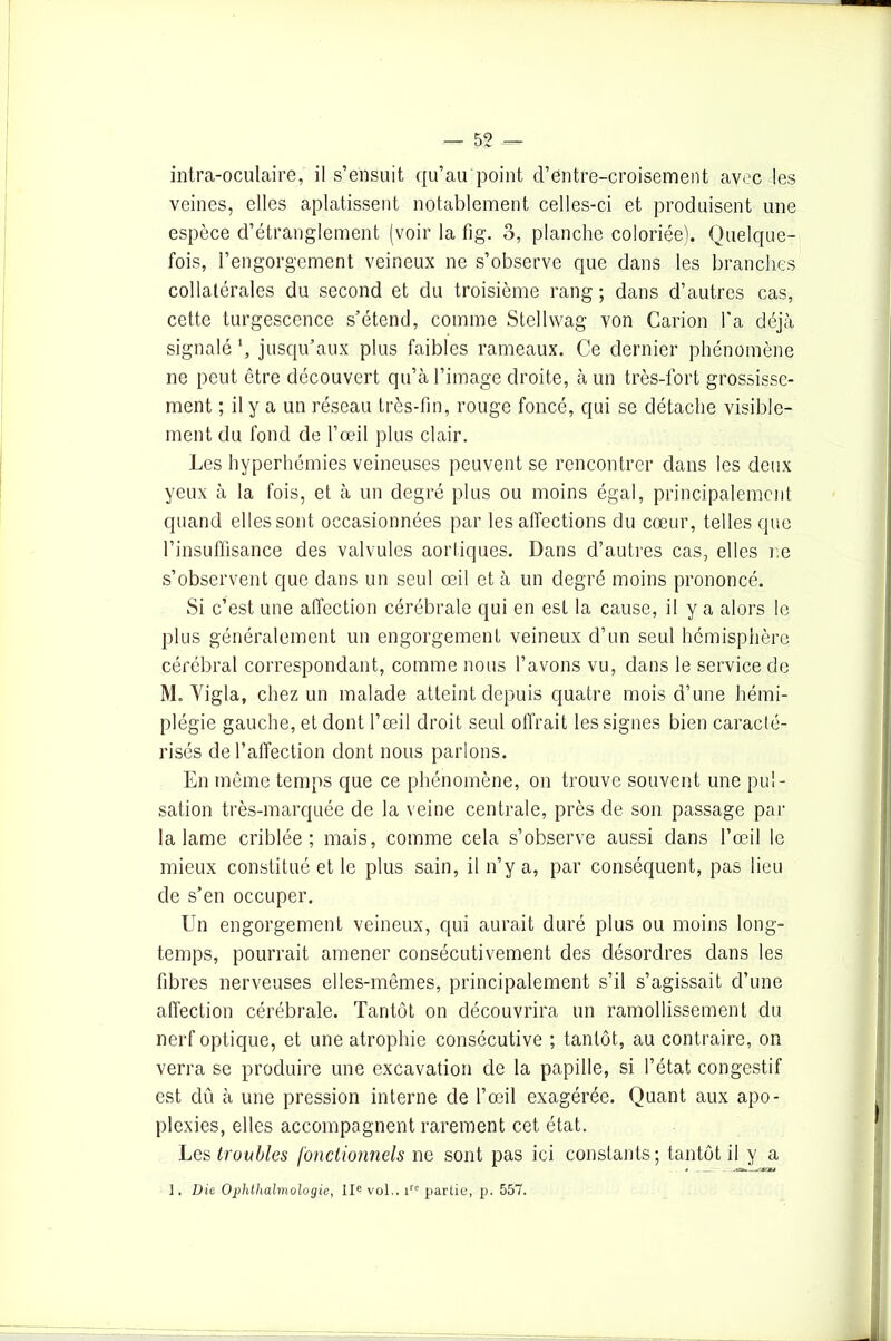 intra-oculaire, il s’ensuit qu’au point d’entre-croisement avec les veines, elles aplatissent notablement celles-ci et produisent une espèce d’étranglement (voir la fi g. 3, planche coloriée). Quelque- fois, l’engorgement veineux ne s’observe que dans les branches collatérales du second et du troisième rang; dans d’autres cas, cette turgescence s’étend, comme Stellwag von Carion l'a déjà signalé jusqu’aux plus faibles rameaux. Ce dernier phénomène 11e peut être découvert qu’à l’image droite, à un très-fort grossisse- ment ; il y a un réseau très-fin, rouge foncé, qui se détache visible- ment du fond de l’œil plus clair. Les hyperhémies veineuses peuvent se rencontrer dans les deux yeux à la fois, et à un degré plus ou moins égal, principalement quand elles sont occasionnées par les affections du cœur, telles que l’insuffisance des valvules aortiques. Dans d’autres cas, elles r.e s’observent que dans un seul œil et à un degré moins prononcé. Si c’est une affection cérébrale qui en est la cause, il y a alors le plus généralement un engorgement veineux d’un seul hémisphère cérébral correspondant, comme nous l’avons vu, dans le service de M. Yigla, chez un malade atteint depuis quatre mois d’une hémi- plégie gauche, et dont l’œil droit seul offrait les signes bien caracté- risés de l’affection dont nous parlons. En même temps que ce phénomène, 011 trouve souvent une pul- sation très-marquée de la veine centrale, près de son passage par la lame criblée; mais, comme cela s’observe aussi dans l’œil le mieux constitué et le plus sain, il n’y a, par conséquent, pas lieu de s’en occuper. Un engorgement veineux, qui aurait duré plus ou moins long- temps, pourrait amener consécutivement des désordres dans les fibres nerveuses elles-mêmes, principalement s’il s’agissait d’une affection cérébrale. Tantôt on découvrira un ramollissement du nerf optique, et une atrophie consécutive ; tantôt, au contraire, on verra se produire une excavation de la papille, si l’état congestif est dû à une pression interne de l’œil exagérée. Quant aux apo- plexies, elles accompagnent rarement cet état. Les troubles jonctionnels 11e sont pas ici constants; tantôt il y a 1. Die Ophthalmologie, IIe vol,. ire partie, p. 557.