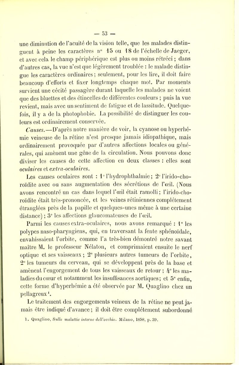 une diminution de l’acuité de la vision telle, que les malades distin- guent à peine les caractères nü 15 ou 18 de l’échelle de Jaeger, et avec cela le champ périphérique est plus ou moins rétréci ; dans d’autres cas, la vue n’est que légèrement troublée : le malade distin- gue les caractères ordinaires; seulement, pour les lire, il doit faire beaucoup d’efforts et fixer longtemps chaque mot. Par moments survient une cécité passagère durant laquelle les malades ne voient que des binettes et des étincelles de différentes couleurs ; puis la vue revient, mais avec un sentiment de fatigue et de lassitude. Quelque- fois, il y a de la photophobie. La possibilité de distinguer les cou- leurs est ordinairement conservée. Causes.—D’après notre manière de voir, la cyanose ou hyperhé- mie veineuse de la rétine n’est presque jamais idiopathique, mais ordinairement provoquée par d’autres affections locales ou géné- rales, qui amènent une gêne de la circulation. Nous pouvons donc diviser les causes de cette affection en deux classes : elles sont oculaires et extra-oculaires. Les causes oculaires sont : 1° l’hydrophthalmie ; 2° l’irido-cho- roïdite avec ou sans augmentation des sécrétions de l’œil. (Nous avons rencontré un cas dans lequel l’œil était ramolli; l’irido-cho- roïdite était très-prononcée, et les veines rétiniennes complètement étranglées près de la papille et quelques-unes même à une certaine distance) ; 3° les affections glaucomateuses de l’œil. Parmi les causes extra-oculaires, nous avons remarqué : 1° les polypes naso-pharyngiens, qui, en traversant la fente sphénoïdale, envahissaient l’orbite, comme l’a très-bien démontré notre savant maître M. le professeur Nélaton, et comprimaient ensuite le nerf optique et ses vaisseaux ; 2° plusieurs autres tumeurs de l’orbite, 2° les tumeurs du cerveau, qui se développent près de la base et amènent l’engorgement de tous les vaisseaux de retour ; k° les ma- ladiesducœur et notamment les insuffisances aortiques; et 5° enfin, cette forme d’hyperhémie a été observée par M. Quaglino chez un pellagreux '. Le traitement des engorgements veineux de la rétine ne peut ja- mais être indiqué d’avance ; il doit être complètement subordonné 1. Quaglino, Sulle malattie interne dell'occhio. Milano, 1858, p.39.