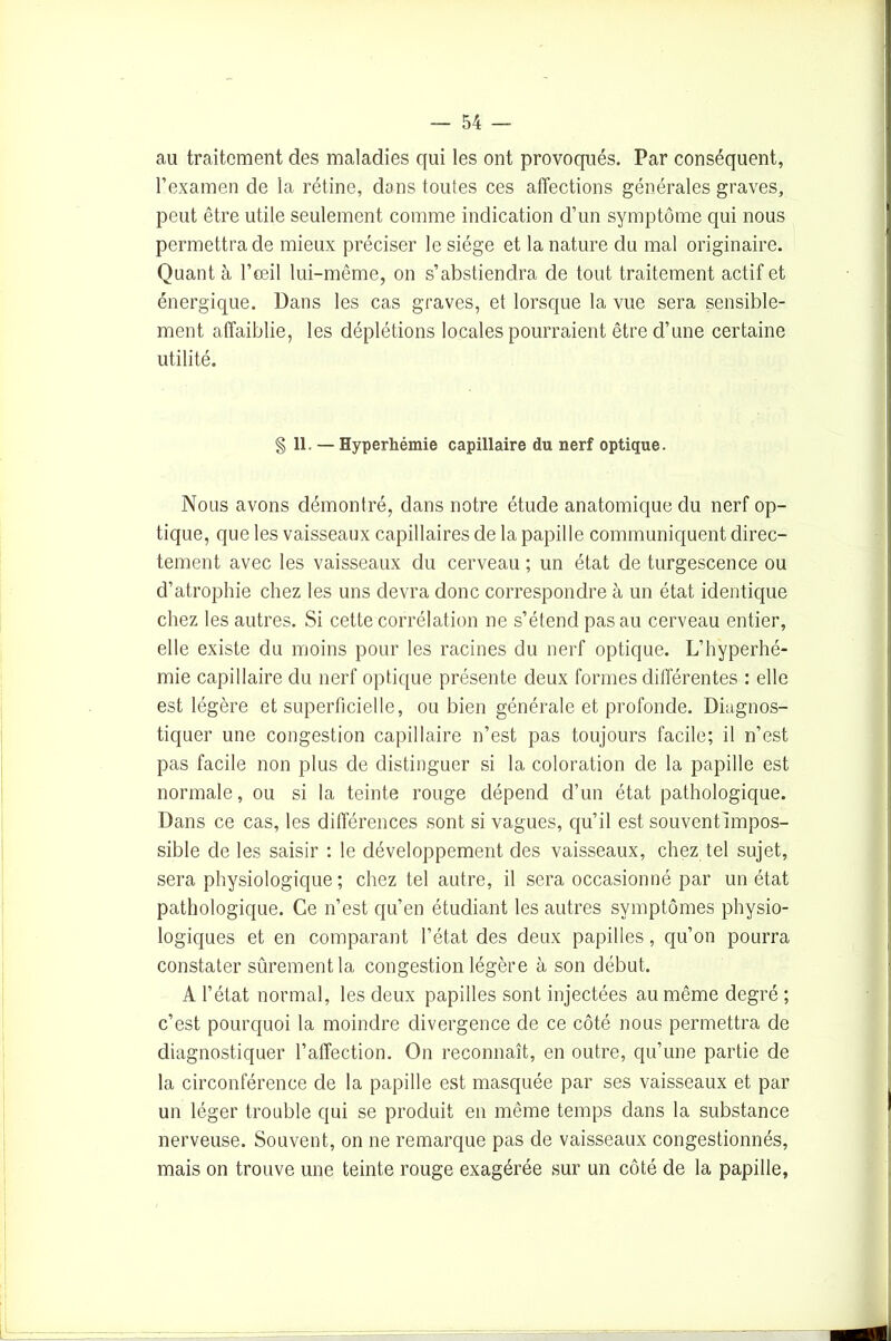 au traitement des maladies qui les ont provoqués. Par conséquent, l’examen de la rétine, dons toutes ces affections générales graves, peut être utile seulement comme indication d’un symptôme qui nous permettra de mieux préciser le siège et la nature du mal originaire. Quant à l’œil lui-même, on s’abstiendra de tout traitement actif et énergique. Dans les cas graves, et lorsque la vue sera sensible- ment affaiblie, les déplétions locales pourraient être d’une certaine utilité. § 11. — Hyperhémie capillaire du nerf optique. Nous avons démontré, dans notre étude anatomique du nerf op- tique, que les vaisseaux capillaires de la papille communiquent direc- tement avec les vaisseaux du cerveau ; un état de turgescence ou d’atrophie chez les uns devra donc correspondre à un état identique chez les autres. Si cette corrélation ne s’étend pas au cerveau entier, elle existe du moins pour les racines du nerf optique. L’hyperhé- mie capillaire du nerf optique présente deux formes différentes : elle est légère et superficielle, ou bien générale et profonde. Diagnos- tiquer une congestion capillaire n’est pas toujours facile; il n’est pas facile non plus de distinguer si la coloration de la papille est normale, ou si la teinte rouge dépend d’un état pathologique. Dans ce cas, les différences sont si vagues, qu’il est souvent impos- sible de les saisir : le développement des vaisseaux, chez tel sujet, sera physiologique ; chez tel autre, il sera occasionné par un état pathologique. Ce n’est qu’en étudiant les autres symptômes physio- logiques et en comparant l’état des deux papilles, qu’on pourra constater sûrement la congestion légère à son début. A l’état normal, les deux papilles sont injectées au même degré ; c’est pourquoi la moindre divergence de ce côté nous permettra de diagnostiquer l’affection. On reconnaît, en outre, qu’une partie de la circonférence de la papille est masquée par ses vaisseaux et par un léger trouble qui se produit en même temps dans la substance nerveuse. Souvent, on ne remarque pas de vaisseaux congestionnés, mais on trouve une teinte rouge exagérée sur un côté de la papille,