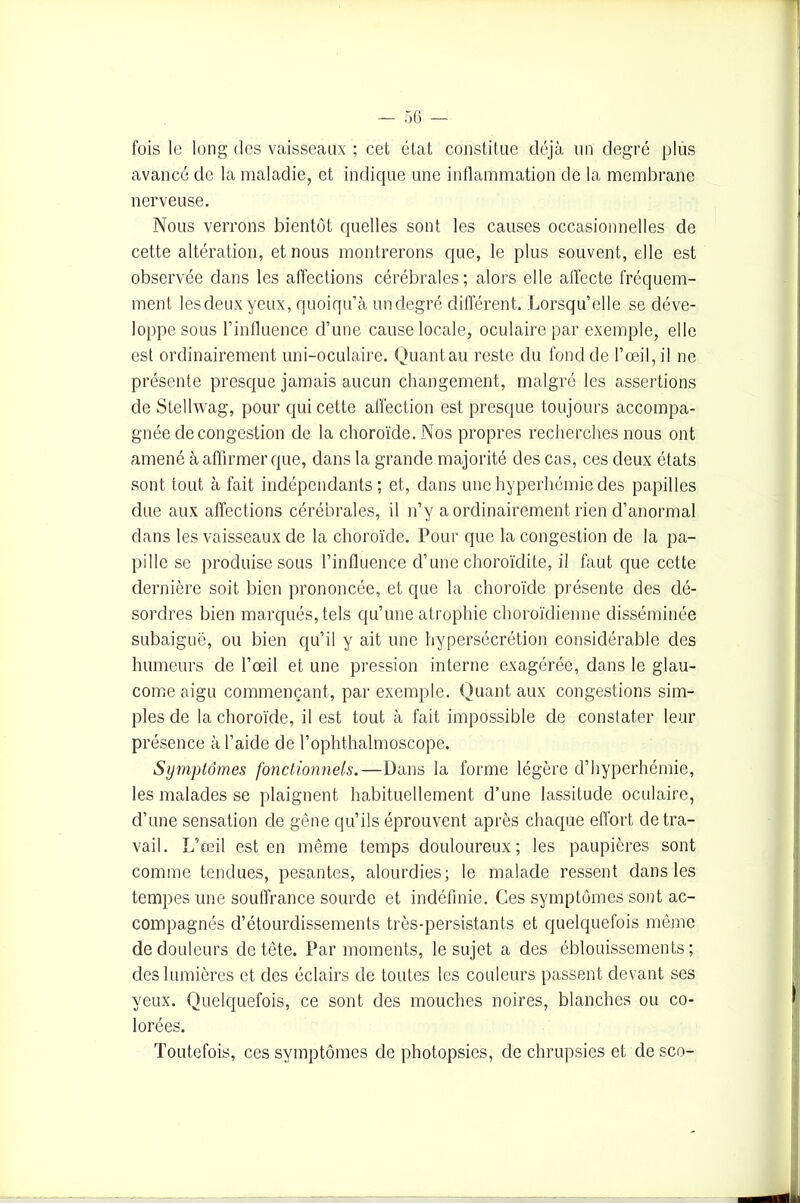 fois le long des vaisseaux ; cet état constitue déjà un degré plus avancé de la maladie, et indique une inflammation de la membrane nerveuse. Nous verrons bientôt quelles sont les causes occasionnelles de cette altération, et nous montrerons que, le plus souvent, elle est observée dans les affections cérébrales; alors elle affecte fréquem- ment lesdeuxyeux, quoiqu’à un degré différent. Lorsqu’elle se déve- loppe sous l’influence d’une cause locale, oculaire par exemple, elle est ordinairement uni-oculaire. Quantau reste du fond de l’œil, il ne présente presque jamais aucun changement, malgré les assertions de Stellwag, pour qui cette affection est presque toujours accompa- gnée de congestion de la choroïde. Nos propres recherches nous ont amené à affirmer que, dans la grande majorité des cas, ces deux états sont tout à fait indépendants; et, dans une hyperhémie des papilles due aux affections cérébrales, il n’y a ordinairement rien d’anormal dans les vaisseaux de la choroïde. Pour que la congestion de la pa- pille se produise sous l’influence d’une choroïdite, il faut que cette dernière soit bien prononcée, et que la choroïde présente des dé- sordres bien marqués, tels qu’une atrophie choroïdienne disséminée subaiguë, ou bien qu’il y ait une hypersécrétion considérable des humeurs de l’œil et une pression interne exagérée, dans le glau- come aigu commençant, par exemple. Quant aux congestions sim- ples de la choroïde, il est tout à fait impossible de constater leur présence à l’aide de l’ophthalmoscope. Symptômes fonctionnels.—Dans la forme légère d’hyperhémie, les malades se plaignent habituellement d’une lassitude oculaire, d’une sensation de gêne qu’ils éprouvent après chaque effort de tra- vail. L’œil est en même temps douloureux; les paupières sont comme tendues, pesantes, alourdies; le malade ressent dans les tempes une souffrance sourde et indéfinie. Ces symptômes sont ac- compagnés d’étourdissements très-persistants et quelquefois même de douleurs de tête. Par moments, le sujet a des éblouissements ; des lumières et des éclairs de toutes les couleurs passent devant ses yeux. Quelquefois, ce sont des mouches noires, blanches ou co- lorées. Toutefois, ces symptômes de photopsies, de chrupsies et de sco-