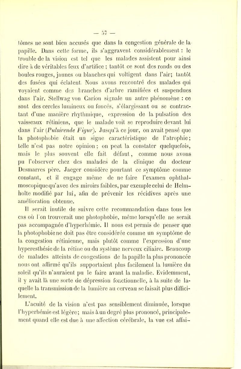 lûmes ne sont bien accusés que clans la congestion générale de la papille. Dans cette forme, ils s’aggravent considérablement : le trouble de la vision est tel que les malades assistent pour ainsi dire à de véritables feux d’artifice ; tantôt ce sont des ronds ou des boules rouges, jaunes ou blanches qui voltigent dans l’air; tantôt des fusées qui éclatent. Nous avons rencontré des malades qui voyaient comme des branches d’arbre ramifiées et suspendues dans l’air. Stellwag von Carion signale un autre phénomène : ce sont des cercles lumineux ou foncés, s’élargissant ou se contrac- tant d’une manière rhythmique, expression de la pulsation des vaisseaux rétiniens, que le malade voit se reproduire devant lui dans l’air (Pulsirende Figur). Jusqu’à ce jour, on avait pensé que la photophobie était un signe caractéristique de l’atrophie ; telle n’est pas notre opinion ; on peut la constater quelquefois, mais le plus souvent elle fait défaut , comme nous avons pu l’observer chez des malades de la clinique du docteur Desmarres père. Jaeger considère pourtant ce symptôme comme constant, et il engage même de ne faire l’examen ophthal- moscopique qu’avec des miroirs faibles, par exemple celui de Ilelm- holte modifié par lui, afin de prévenir les récidives après une amélioration obtenue. 11 serait inutile de suivre cette recommandation dans tous les cas oii I on trouverait une photophobie, même lorsqu’elle ne serait pas accompagnée d’hyperhémie. Il nous est permis de penser que la photophobie ne doit pas être considérée comme un symptôme de la congestion rétinienne, mais plutôt comme l’expression d’une hyperesthésie de la rétine ou du système nerveux ciliaire. Beaucoup de malades atteints de congestions de la papille la plus prononcée nous ont affirmé qu’ils supportaient plus facilement la lumière du soleil qu’ils n’auraient pu le faire avant la maladie. Evidemment, il y avait là une sorte de dépression fonctionnelle, à la suite de la- quelle la transmission de la lumière au cerveau se faisait plus diffici- lement. L’acuité de la vision n’est pas sensiblement diminuée, lorsque l’hypcrhémie est légère; mais à un degré plus prononcé, principale- ment quand elle est due à une affection cérébrale, la vue est allai-