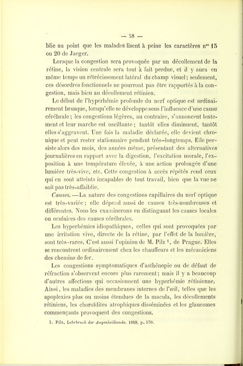 blie au point que les malades lisent à peine les caractères nos 15 ou 20 de Jaeger. Lorsque la congestion sera provoquée par un décollement de la rétine, la vision centrale sera tout à fait perdue, et il y aura en même temps un rétrécissement latéral du champ visuel; seulement, ces désordres fonctionnels ne pourront pas être rapportés à la con- gestion, mais bien au décollement rétinien. Le début de l’hyperhémie profonde du nerf optique est ordinai- rement brusque, lorsqu’elle se développe sous l’influence d’une cause cérébrale ; les congestions légères, au contraire, s’annoncent lente- ment et leur marche est oscillante ; tantôt elles diminuent, tantôt elles s’aggravent. Une fois la maladie déclarée, elle devient chro- nique et peut rester stationnaire pendant très-longtemps. Elle per- siste alors des mois, des années même, présentant des alternatives journalières en rapport avec la digestion, l’excitation morale, l’ex- position à une température élevée, à une action prolongée d’une lumière très-vive, etc. Cette congestion à accès répétés rend ceux qui en sont atteints incapables de tout travail, bien que la vue ne soit pas très-affaiblie. Causes.—La nature des congestions capillaires du nerf optique est très-variée ; elle dépend aussi de causes très-nombreuses et différentes. Nous les examinerons en distinguant les causes locales ou oculaires des causes cérébrales. Les hyperhémies idiopathiques, celles qui sont provoquées par une irritation vive, directe de la rétine, par l’effet de la lumière, sont très-rares. C’est aussi l’opinion de M. Pilz de Prague. Elles se rencontrent ordinairement chez les chauffeurs et les mécaniciens des chemins de fer. Les congestions symptomatiques d’asthénopie ou de défaut de réfraction s’observent encore plus rarement; mais il y a beaucoup d’autres affections qui occasionnent une hyperhémie rétinienne. Ainsi, les maladies des membranes internes de l’œil, telles que les apoplexies plus ou moins étendues de la macula, les décollements rétiniens, les choroïdites atrophiques disséminées et les glaucomes commençants provoquent des congestions. 1. Pilz, Lehrbruch der Augenheiïkunde. 1859, p. 570.