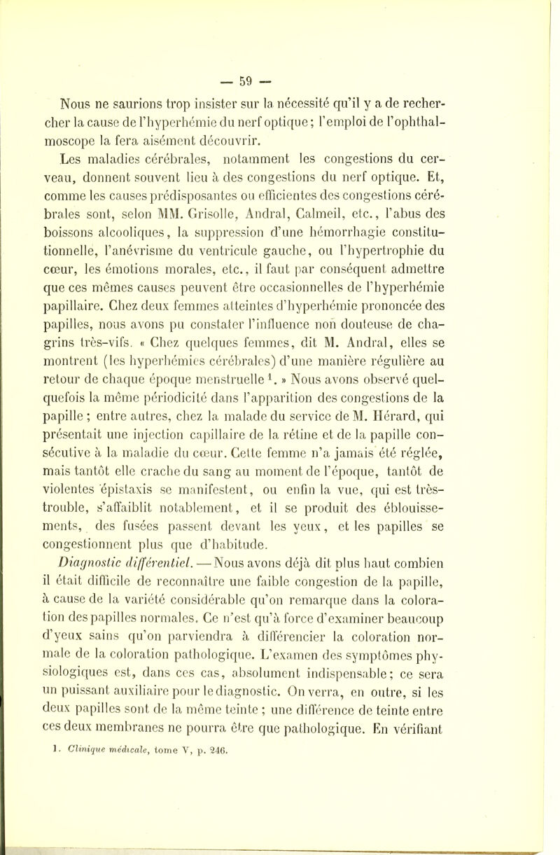 Nous ne saurions trop insister sur la nécessité qu’il y a de recher- cher la cause de l’hyperhémie du nerf optique ; l’emploi de l’ophthal- moscope la fera aisément découvrir. Les maladies cérébrales, notamment les congestions du cer- veau, donnent souvent lieu à des congestions du nerf optique. Et, comme les causes prédisposantes ou efficientes des congestions céré- brales sont, selon MM. Grisolle, Andral, Calmeil, etc., l’abus des boissons alcooliques, la suppression d’une hémorrhagie constitu- tionnelle, l’anévrisme du ventricule gauche, ou l’hypertrophie du cœur, les émotions morales, etc., il faut par conséquent admettre que ces mêmes causes peuvent être occasionnelles de l’hyperhémie papillaire. Chez deux femmes atteintes d’hyperhémie prononcée des papilles, nous avons pu constater l’influence non douteuse de cha- grins très-vifs. « Chez quelques femmes, dit M. Andral, elles se montrent (les hyperhémies cérébrales) d’une manière régulière au retour de chaque époque menstruelle 1. » Nous avons observé quel- quefois la même périodicité dans l’apparition des congestions de la papille ; entre autres, chez la malade du service de M. Hérard, qui présentait une injection capillaire de la rétine et de la papille con- sécutive à la maladie du cœur. Celte femme n’a jamais été réglée, mais tantôt elle crache du sang au moment de l’époque, tantôt de violentes épistaxis se manifestent, ou enfin la vue, qui est très- trouble, s’affaiblit notablement, et il se produit des éblouisse- ments, des fusées passent devant les yeux, et les papilles se congestionnent plus que d’habitude. Diagnostic différentiel. —Nous avons déjà dit plus haut combien il était difficile de reconnaître une faible congestion de la papille, à cause de la variété considérable qu’on remarque dans la colora- tion des papilles normales. Ce n’est qu’à force d’examiner beaucoup d’yeux sains qu’on parviendra à différencier la coloration nor- male de la coloration pathologique. L’examen des symptômes phy- siologiques est, dans ces cas, absolument indispensable; ce sera un puissant auxiliaire pour le diagnostic. On verra, en outre, si les deux papilles sont de la même teinte ; une différence de teinte entre ces deux membranes ne pourra être que pathologique. En vérifiant 1. Clinique médicale, tome V, p. 246.