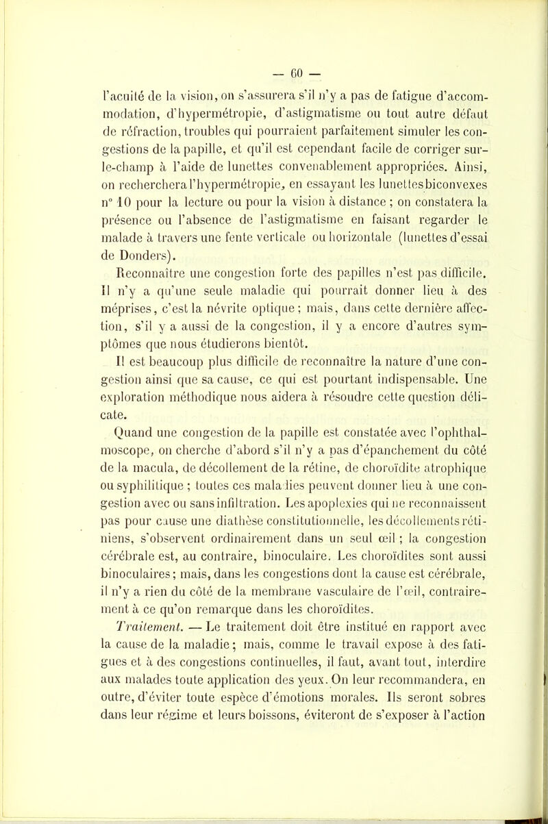 l’acuité de la vision, on s’assurera s’il n’y a pas de fatigue d’accom- modation, d’hypermétropie, d’astigmatisme ou tout autre défaut de réfraction, troubles qui pourraient parfaitement simuler les con- gestions de la papille, et qu’il est cependant facile de corriger sur- le-champ à l’aide de lunettes convenablement appropriées. Ainsi, on recherchera l’hypermétropie^ en essayant les lunettes biconvexes n° 10 pour la lecture ou pour la vision cà distance ; on constatera la présence ou l’absence de l’astigmatisme en faisant regarder le malade à travers une fente verticale ou horizontale (lunettes d’essai de Donders). Reconnaître une congestion forte des papilles n’est pas difficile. Il n’y a qu’une seule maladie qui pourrait donner lieu à des méprises, c’est la névrite optique ; mais, dans cette dernière affec- tion, s’il y a aussi de la congestion, il y a encore d’autres sym- ptômes que nous étudierons bientôt. I! est beaucoup plus difficile de reconnaître la nature cl’une con- gestion ainsi que sa cause, ce qui est pourtant indispensable. Une exploration méthodique nous aidera à résoudre cette question déli- cate. Quand une congestion de la papille est constatée avec l’oplithal— moscope, on cherche d’abord s’il n’y a pas d’épanchement du côté de la macula, de décollement de la rétine, de choroïdite atrophique ou syphilitique ; toutes ces maladies peuvent donner lieu à une con- gestion avec ou sans infiltration. Les apoplexies qui ne reconnaissent pas pour cause une diathèse constitutionnelle, les décollements réti- niens, s’observent ordinairement dans un seul œil ; la congestion cérébrale est, au contraire, binoculaire. Les choroïdites sont aussi binoculaires ; mais, dans les congestions dont la cause est cérébrale, il n’y a rien du côté de la membrane vasculaire de l’œil, contraire- ment à ce qu’on remarque dans les choroïdites. Traitement. — Le traitement doit être institué en rapport avec la cause de la maladie; mais, comme le travail expose à des fati- gues et à des congestions continuelles, il faut, avant tout, interdire aux malades toute application des yeux. On leur recommandera, en outre, d’éviter toute espèce d’émotions morales. Us seront sobres dans leur régime et leurs boissons, éviteront de s’exposer à l’action
