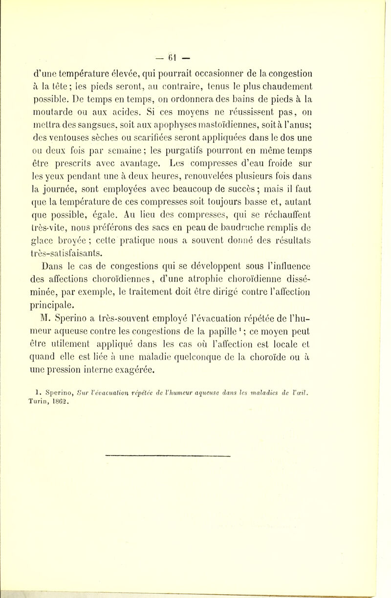 d’une température élevée, qui pourrait occasionner de la congestion à la tète; les pieds seront, au contraire, tenus le plus chaudement possible. De temps en temps, on ordonnera des bains de pieds à la moutarde ou aux acides. Si ces moyens ne réussissent pas, on mettra des sangsues, soit aux apophyses mastoïdiennes, soit à l’anus; des ventouses sèches ou scarifiées seront appliquées dans le dos une ou deux fois par semaine ; les purgatifs pourront en même temps être prescrits avec avantage. Les compresses d’eau froide sur les yeux pendant une à deux heures, renouvelées plusieurs fois dans la journée, sont employées avec beaucoup de succès ; mais il faut que la température de ces compresses soit toujours basse et, autant que possible, égale. Au lieu des compresses, qui se réchauffent très-vite, nous préférons des sacs en peau de baudruche remplis de glace broyée ; cette pratique nous a souvent donné des résultats très-satisfaisants. Dans le cas de congestions qui se développent sous l’influence des affections choroïdiennes, d’une atrophie choroïdienne dissé- minée, par exemple, le traitement doit être dirigé contre l’affection principale. M. Sperino a très-souvent employé l’évacuation répétée de l’hu- meur aqueuse contre les congestions de la papille 1 ; ce moyen peut être utilement appliqué dans les cas où l’affection est locale et quand elle est liée à une maladie quelconque de la choroïde ou à une pression interne exagérée. 1. Sperino, Sur Vévacuation répétée de l'humeur aqueuse dans les maladies de l’œil. Turin, 1862.