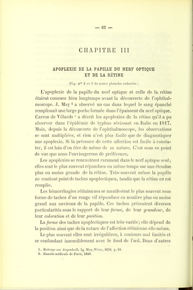CHAPITRE III APOPLEXIE DE LA PAPILLE DU NERF OPTIQUE ET DE LA RÉTINE (Fig. nos 2 et 3 de notre planche coloriée.) L’apoplexie de la papille du nerf optique et celle de la rétine étaient connues bien longtemps avant la découverte de l’ophthal- moscope. J. May 1 a observé un cas dans lequel le sang épanché remplissait une large poche formée dans l’épaisseur du nerf optique. Carron de Villards 1 a décrit les apoplexies de la rétine qu’il a pu observer dans l’épidémie de typhus sévissant en Italie en 1817. Mais, depuis la découverte de l’ophthalmoscope, les observations se sont multipliées, et rien n’est plus facile que de diagnostiquer une apoplexie. Si la présence de cette affection est facile à consta- ter, il est loin d’en être de même de sa nature. C’est sous ce point de vue que nous l’envisagerons de préférence. Les apoplexies se rencontrent rarement dans le nerf optique seul ; elles sont le plus souvent répandues en même temps sur une étendue plus ou moins grande de la rétine. Très-souvent même la papille ne contient point de taches apoplectiques, tandis que la rétine en est remplie. Les hémorrhagies rétiniennes se manifestent le plus souvent sous forme de taches d’un rouge vif répandues en nombre plus ou moins grand aux environs de la papille. Ces taches présentent diverses particularités sous le rapport de leur forme, de leur grandeur, de leur coloration et de leur position. La forme des taches apoplectiques est très-variée; elle dépend de la position ainsi que de la nature de l’affection rétinienne elle-même. Le plus souvent elles sont irrégulières, à contours mal limités et se confondant insensiblement avec le fond de l’œil. Dans d’autres 1. Beitrage zur Augenheilh Ig. May,Wien, 1850, p. 24. 2. Gazette médicale de Paris, 1830.