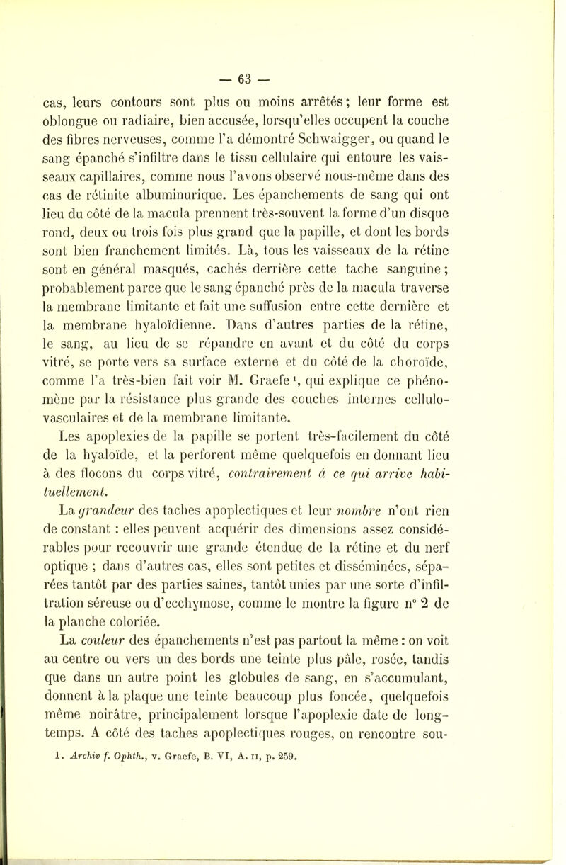 cas, leurs contours sont plus ou moins arrêtés; leur forme est oblongue ou radiaire, bien accusée, lorsqu’elles occupent la couche des fibres nerveuses, comme l’a démontré Schwaigger., ou quand le sang épanché s’infiltre dans le tissu cellulaire qui entoure les vais- seaux capillaires, comme nous l’avons observé nous-même dans des cas de rétinite albuminurique. Les épanchements de sang qui ont lieu du côté de la macula prennent très-souvent la forme d’un disque rond, deux ou trois fois plus grand que la papille, et dont les bords sont bien franchement limités. Là, tous les vaisseaux de la rétine sont en général masqués, cachés derrière cette tache sanguine ; probablement parce que le sang épanché près de la macula traverse la membrane limitante et fait une suffusion entre cette dernière et la membrane hyaloïdienne. Dans d’autres parties de la rétine, le sang, au lieu de se répandre en avant et du côté du corps vitré, se porte vers sa surface externe et du côté de la choroïde, comme l’a très-bien fait voir M. Graefe qui explique ce phéno- mène par la résistance plus grande des couches internes cellulo- vasculaires et de la membrane limitante. Les apoplexies de la papille se portent très-facilement du côté de la hyaloïde, et la perforent même quelquefois en donnant lieu à des flocons du corps vitré, contrairement à ce qui arrive habi- tuellement. La grandeur des taches apoplectiques et leur nombre n’ont rien de constant : elles peuvent acquérir des dimensions assez considé- rables pour recouvrir une grande étendue de la rétine et du nerf optique ; dans d’autres cas, elles sont petites et disséminées, sépa- rées tantôt par des parties saines, tantôt unies par une sorte d’infil- tration séreuse ou d’ecchymose, comme le montre la figure n° 2 de la planche coloriée. La couleur des épanchements n’est pas partout la même : on voit au centre ou vers un des bords une teinte plus pâle, rosée, tandis que dans un autre point les globules de sang, en s’accumulant, donnent à la plaque une teinte beaucoup plus foncée, quelquefois même noirâtre, principalement lorsque l’apoplexie date de long- temps. A côté des taches apoplectiques rouges, on rencontre sou- 1. Archiv f. Ophth., v. Graefe, B. VI, A. u, p. 259.