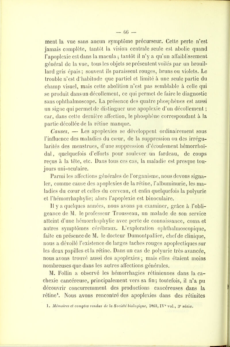 — ce- rnent la vue sans aucun symptôme précurseur. Cette perte n’est jamais complète, tantôt la vision centrale seule est abolie quand l’apoplexie est dans la macula; tantôt il n’y a qu’un affaiblissement général de la vue, tous les objets se présentent voilés par un brouil- lard gris épais; souvent ils paraissent rouges, bruns ou violets. Le trouble n’est d’habitude que partiel et limité à une seule partie du champ visuel, mais cette abolition n’est pas semblable à celle qui se produit dans un décollement, ce qui permet de faire le diagnostic sans ophthalmoscope. La présence des quatre phosphènes est aussi un signe qui permet de distinguer une apoplexie d’un décollement ; car, dans cette dernière affection, le phosphène correspondant à la partie décollée de la rétine manque. Causes. — Les apoplexies se développent ordinairement sous l’influence des maladies du cœur, de la suppression ou des irrégu- larités des menstrues, d’une suppression d’écoulement hémorrhoï- dal, quelquefois d’efforts pour soulever un fardeau, de coups reçus à la tête, etc. Dans tous ces cas, la maladie est presque tou- jours uni-oculaire. Parmi les affections générales de l’organisme, nous devons signa- ler, comme cause des apoplexies de la rétine, l’albuminurie, les ma- ladies du cœur et celles du cerveau, et enfin quelquefois la polyurie et l’hémorrhaphylie; alors l’apoplexie est binoculaire. Il y a quelques années, nous avons pu examiner, grâce à l’obli- geance de M. le professeur Trousseau, un malade de son service atteint d’une hémorrhaphylie avec perte de connaissance, coma et autres symptômes cérébraux. L’exploration ophthalmoscopique, faite en présence de M. le docteur Dumontpallier, chef de clinique, nous a dévoilé l’existence de larges taches rouges apoplectiques sur les deux papilles et la rétine. Dans un cas de polyurie très avancée, nous avons trouvé aussi des apoplexies; mais elles étaient moins nombreuses que dans les autres affections générales. M. Follin a observé les hémorrhagies rétiniennes dans la ca- chexie cancéreuse, principalement vers sa fin; toutefois, il n’a pu découvrir concurremment des productions cancéreuses dans la rétine1. Nous avons rencontré des apoplexies dans des réduites