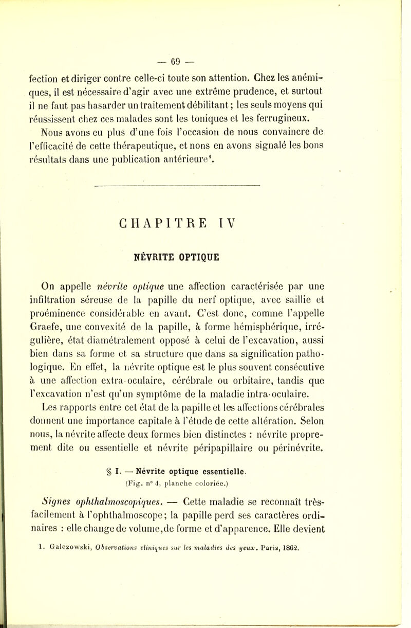 fection et diriger contre celle-ci toute son attention. Chez les anémi- ques, il est nécessaire d’agir avec une extrême prudence, et surtout il ne faut pas hasarder un traitement débilitant ; les seuls moyens qui réussissent chez ces malades sont les toniques et les ferrugineux. Nous avons eu plus d’une fois l’occasion de nous convaincre de l’efficacité de cette thérapeutique, et nons en avons signalé les bons résultats dans une publication antérieure*. CHAPITRE IV NÉVRITE OPTIQUE On appelle névrite optique une affection caractérisée par une infiltration séreuse de la papille du nerf optique, avec saillie et proéminence considérable en avant. C’est donc, comme l’appelle Graefe, une convexité de la papille, à forme hémisphérique, irré- gulière, état diamétralement opposé à celui de l’excavation, aussi bien dans sa forme et sa structure que dans sa signification patho- logique. En effet, la névrite optique est le plus souvent consécutive à une affection extra oculaire, cérébrale ou orbitaire, tandis que l’excavation n’est qu’un symptôme de la maladie intra-oculaire. Les rapports entre cet état de la papille et les affections cérébrales donnent une importance capitale à l’étude de cette altération. Selon nous, la névrite affecte deux formes bien distinctes : névrite propre- ment dite ou essentielle et névrite péripapillaire ou périnévrite. g I. — Névrite optique essentielle. (Fig. n“ 4, planche coloriée.) Signes ophthalmoscopiques. — Cette maladie se reconnaît très- facilement à l’ophthalmoscopc; la papille perd ses caractères ordi- naires : elle change de volume,de forme et d’apparence. Elle devient 1. Galezowski, Observations cliniques sur les maladies des yeux. Paris, 18G2.