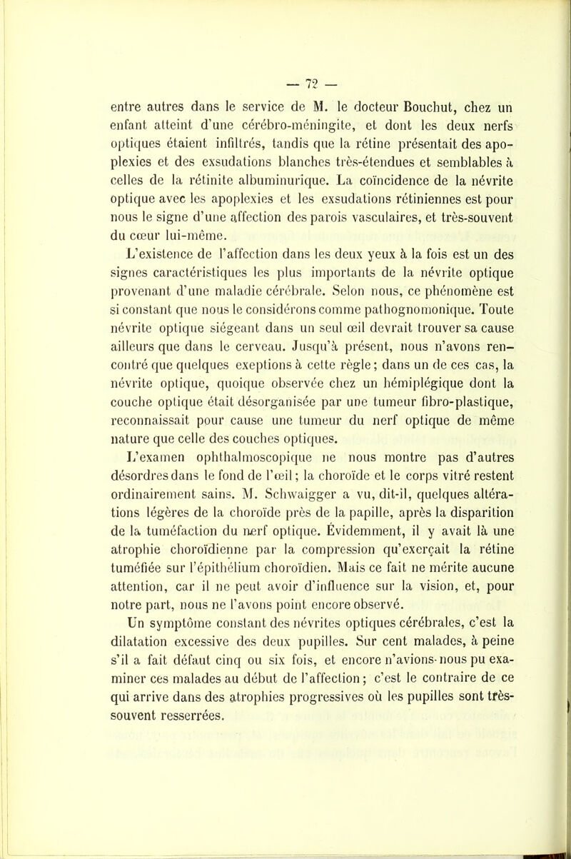 entre autres dans le service de M. le docteur Bouchut, chez un enfant atteint d'une cérébro-méningite, et dont les deux nerfs optiques étaient infiltrés, tandis que la rétine présentait des apo- plexies et des exsudations blanches très-étendues et semblables à celles de la rétinite albuminurique. La coïncidence de la névrite optique avec les apoplexies et les exsudations rétiniennes est pour nous le signe d’une affection des parois vasculaires, et très-souvent du cœur lui-même. L’existence de l’affection dans les deux yeux à la fois est un des signes caractéristiques les plus importants de la névrite optique provenant d’une maladie cérébrale. Selon nous, ce phénomène est si constant que nous le considérons comme pathognomonique. Toute névrite optique siégeant dans un seul œil devrait trouver sa cause ailleurs que dans le cerveau. Jusqu’à présent, nous n’avons ren- contré que quelques exeptions à cette règle; dans un de ces cas, la névrite optique, quoique observée chez un hémiplégique dont la couche optique était désorganisée par une tumeur fibro-plastique, reconnaissait pour cause une tumeur du nerf optique de même nature que celle des couches optiques. L’examen ophthalmoscopique ne nous montre pas d’autres désordres dans le fond de l’œil ; la choroïde et le corps vitré restent ordinairement sains. M. Schwaigger a vu, dit-il, quelques altéra- tions légères de la choroïde près de la papille, après la disparition de la tuméfaction du nerf optique. Évidemment, il y avait là une atrophie choroïdienne par la compression qu’exerçait la rétine tuméfiée sur l’épithélium choroïdien. Mais ce fait ne mérite aucune attention, car il ne peut avoir d’influence sur la vision, et, pour notre part, nous ne l’avons point encore observé. Un symptôme constant des névrites optiques cérébrales, c’est la dilatation excessive des deux pupilles. Sur cent malades, à peine s’il a fait défaut cinq ou six fois, et encore n’avions-nous pu exa- miner ces malades au début de l’affection; c’est le contraire de ce qui arrive dans des atrophies progressives où les pupilles sont très- souvent resserrées.