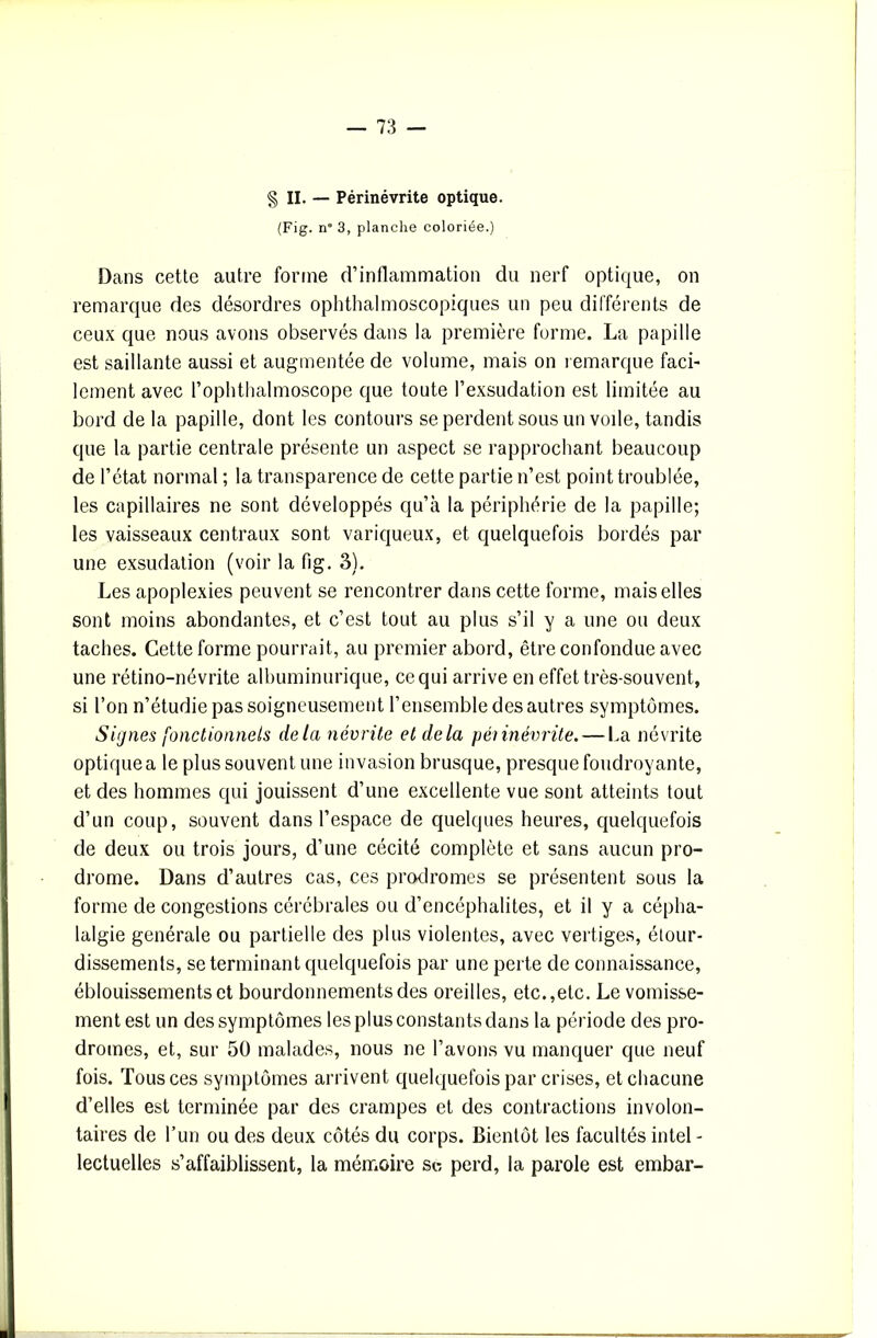 § II. — Périnévrite optique. (Fig. n° 3, planche coloriée.) Dans cette autre forme d’inflammation du nerf optique, on remarque des désordres ophthalmoscopiques un peu différents de ceux que nous avons observés dans la première forme. La papille est saillante aussi et augmentée de volume, mais on remarque faci- lement avec l’ophthalmoscope que toute l’exsudation est limitée au bord de la papille, dont les contours se perdent sous un voile, tandis que la partie centrale présente un aspect se rapprochant beaucoup de l’état normal ; la transparence de cette partie n’est point troublée, les capillaires ne sont développés qu’à la périphérie de la papille; les vaisseaux centraux sont variqueux, et quelquefois bordés par une exsudation (voir la fig. 3). Les apoplexies peuvent se rencontrer dans cette forme, mais elles sont moins abondantes, et c’est tout au plus s’il y a une ou deux taches. Cette forme pourrait, au premier abord, être confondue avec une rétino-névrite albuminurique, ce qui arrive en effet très-souvent, si l’on n’étudie pas soigneusement l’ensemble des autres symptômes. Signes fonctionnels delà névrite et delà péiinévrite. — l.a névrite optique a le plus souvent une invasion brusque, presque foudroyante, et des hommes qui jouissent d’une excellente vue sont atteints tout d’un coup, souvent dans l’espace de quelques heures, quelquefois de deux ou trois jours, d’une cécité complète et sans aucun pro- drome. Dans d’autres cas, ces prodromes se présentent sous la forme de congestions cérébrales ou d’encéphalites, et il y a cépha- lalgie générale ou partielle des plus violentes, avec vertiges, étour- dissements, se terminant quelquefois par une perte de connaissance, éblouissements et bourdonnements des oreilles, etc.,etc. Le vomisse- ment est un des symptômes les plus constants dans la période des pro- dromes, et, sur 50 malades, nous ne l’avons vu manquer que neuf fois. Tous ces symptômes arrivent quelquefois par crises, et chacune d’elles est terminée par des crampes et des contractions involon- taires de l’un ou des deux côtés du corps. Bientôt les facultés intel - lectuelles s’affaiblissent, la mémoire sc perd, la parole est embar-