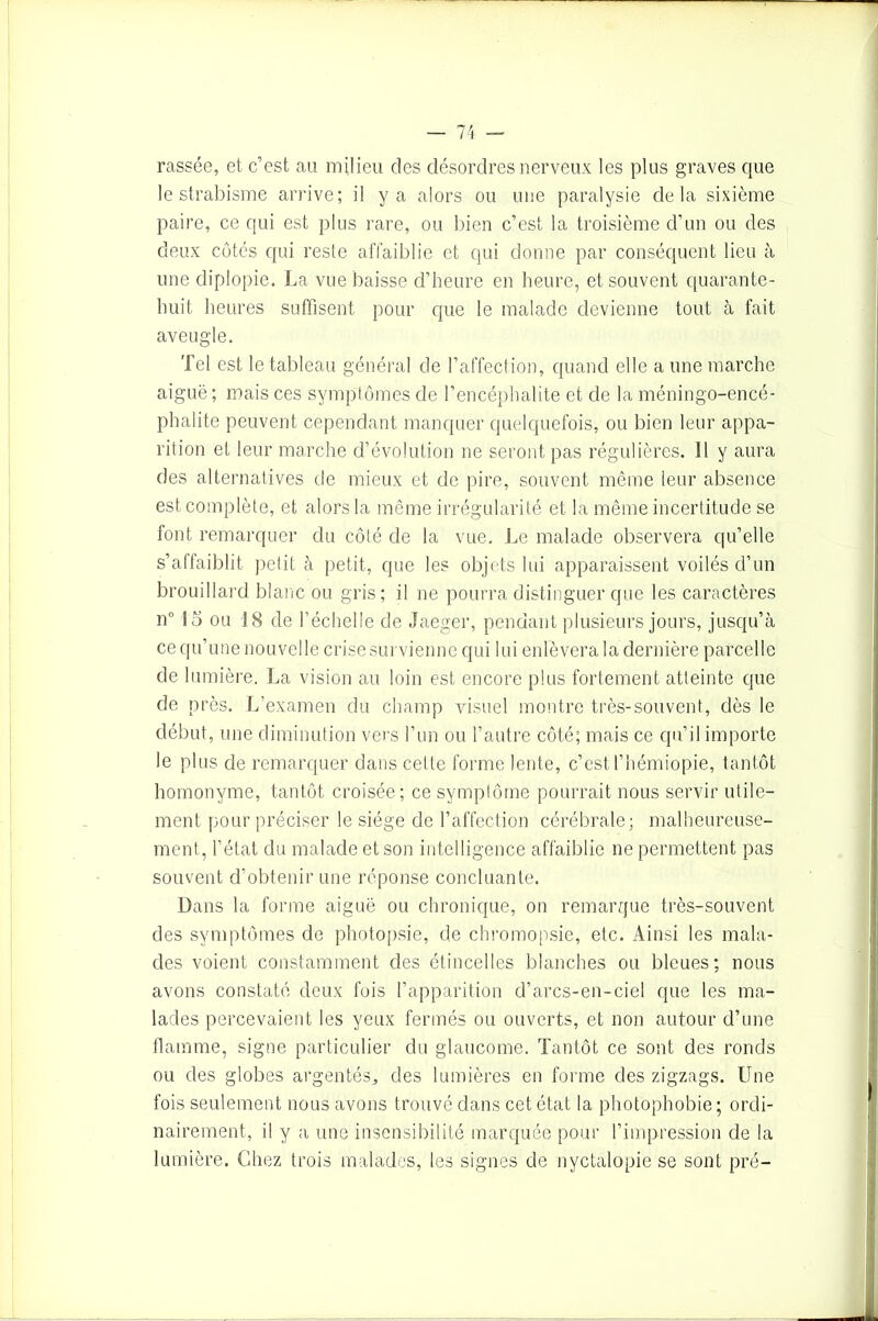 rassée, et c’est au milieu des désordres nerveux les plus graves que le strabisme arrive; il y a alors ou une paralysie delà sixième paire, ce qui est plus rare, ou bien c’est la troisième d’un ou des deux cotés qui reste afl'aiblie et qui donne par conséquent lieu à une diplopie. La vue baisse d’heure en heure, et souvent quarante- huit heures suffisent pour que le malade devienne tout à fait aveugle. Tel est le tableau général de l’affection, quand elle a une marche aiguë; mais ces symptômes de P encéphalite et de la méningo-encé- phalite peuvent cependant manquer quelquefois, ou bien leur appa- rition et leur marche d’évolution ne seront pas régulières. 11 y aura des alternatives de mieux et de pire, souvent même leur absence est complète, et alors la même irrégularité et la même incertitude se font remarquer du côté de la vue. Le malade observera qu’elle s’affaiblit petit à petit, que les objets lui apparaissent voilés d’un brouillard blanc ou gris ; il ne pourra distinguer que les caractères n° 15 ou 18 de l’échelle de Jaeger, pendant plusieurs jours, jusqu’à ce qu’une nouvelle crise survienne qui lui enlèvera la dernière parcelle de lumière. La vision au loin est encore plus fortement atteinte que de près. L’examen du champ visuel montre très-souvent, dès le début, une diminution vers l’un ou l’autre côté; mais ce qu’il importe le plus de remarquer dans celle forme lente, c’estThémiopie, tantôt homonyme, tantôt croisée; ce symptôme pourrait nous servir utile- ment pour préciser le siège de l’affection cérébrale; malheureuse- ment, l’état du malade et son intelligence affaiblie ne permettent pas souvent d’obtenir une réponse concluante. Dans la forme aiguë ou chronique, on remarque très-souvent des symptômes de photopsie, de chromopsie, etc. Ainsi les mala- des voient constamment des étincelles blanches ou bleues; nous avons constaté deux fois l’apparition d’arcs-en-ciel que les ma- lades percevaient les yeux fermés ou ouverts, et non autour d’une flamme, signe particulier du glaucome. Tantôt ce sont des ronds ou des globes argentés, des lumières en forme des zigzags. Une fois seulement nous avons trouvé dans cet état la photophobie ; ordi- nairement, il y a une insensibilité marquée pour l’impression de la lumière. Chez trois malades, les signes de nyctalopie se sont pré-
