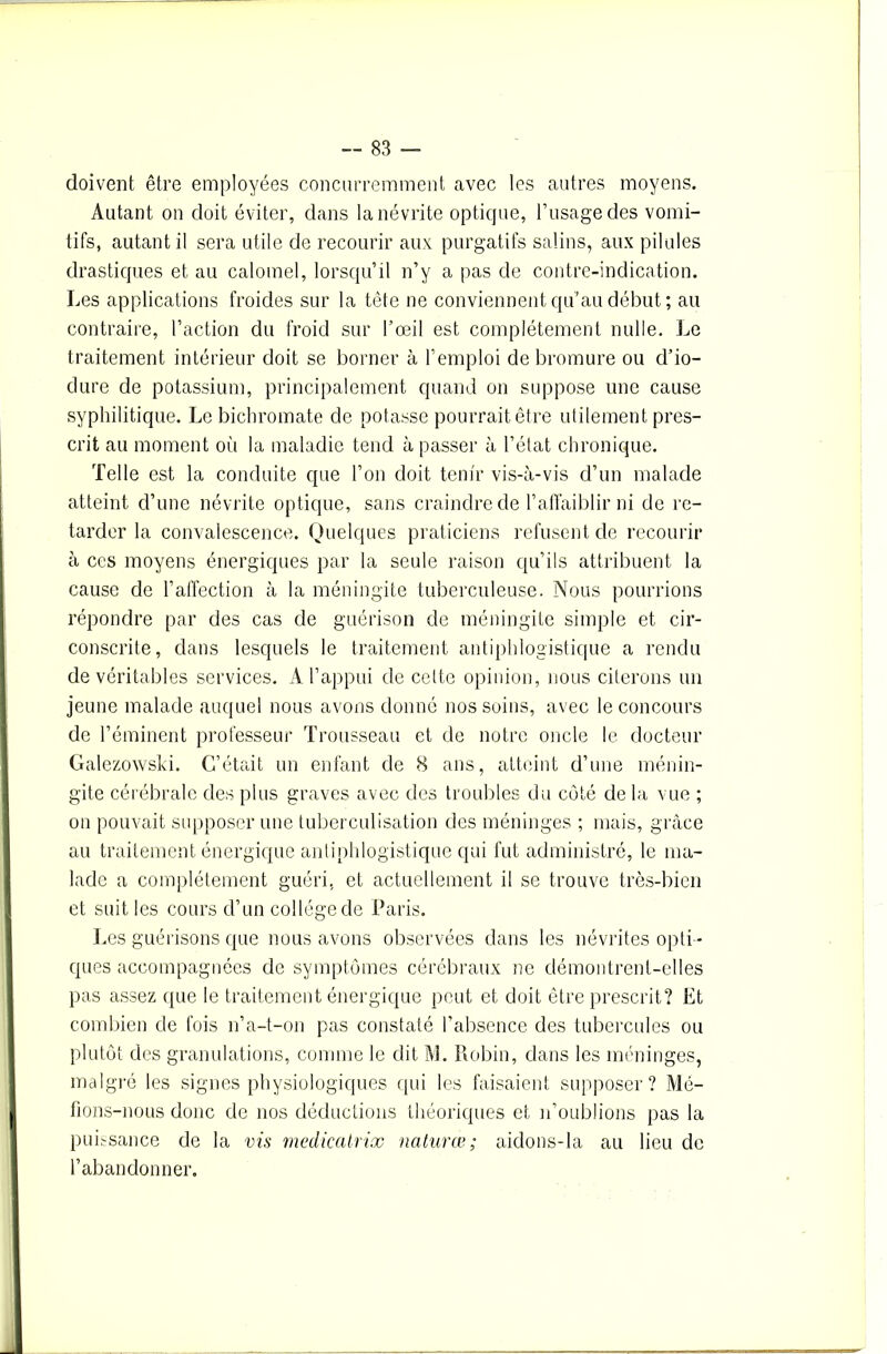 doivent être employées concurremment avec les autres moyens. Autant on doit éviter, dans la névrite optique, l’usage des vomi- tifs, autant il sera utile de recourir aux purgatifs salins, aux pilules drastiques et au calomel, lorsqu’il n’y a pas de contre-indication. Les applications froides sur la tête ne conviennent qu’au début ; au contraire, l’action du froid sur l’œil est complètement nulle. Le traitement intérieur doit se borner à l’emploi de bromure ou d’io- dure de potassium, principalement quand on suppose une cause syphilitique. Le bichromate de potasse pourrait être utilement pres- crit au moment où la maladie tend à passer à l’état chronique. Telle est la conduite que l’on doit tenir vis-à-vis d’un malade atteint d’une névrite optique, sans craindre de l’affaiblir ni de re- tarder la convalescence. Quelques praticiens refusent de recourir à ces moyens énergiques par la seule raison qu’ils attribuent la cause de l’affection à la méningite tuberculeuse. Nous pourrions répondre par des cas de guérison de méningite simple et cir- conscrite, dans lesquels le traitement antiphlogistique a rendu de véritables services. A l’appui de celte opinion, nous citerons un jeune malade auquel nous avons donné nos soins, avec le concours de l’éminent professeur Trousseau et de notre oncle le docteur Galezowski. C’était un enfant de 8 ans, atteint d’une ménin- gite cérébrale des plus graves avec des troubles du coté de la vue ; on pouvait supposer une tuberculisation des méninges ; mais, grâce au traitement énergique antiphlogistique qui fut administré, le ma- lade a complètement guéri, et actuellement il se trouve très-bien et suit les cours d’un collège de Paris. Les guérisons que nous avons observées dans les névrites opti - ques accompagnées de symptômes cérébraux ne clémontrenl-elles pas assez que le traitement énergique peut et doit être prescrit? Et combien de fois n’a-t-on pas constaté l’absence des tubercules ou plutôt des granulations, comme le dit M. Robin, dans les méninges, malgré les signes physiologiques qui les faisaient supposer? Mé- fions-nous donc de nos déductions théoriques et n’oublions pas la puissance de la vis medicatrix naturœ; aidons-la au lieu de l’abandonner.