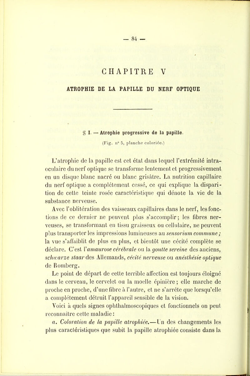 CHAPITRE V ATROPHIE DE LA PAPILLE DU NERF OPTIQUE § I. — Atrophie progressive de la papille. (Fig. n° 5, planche coloriée.) L’atrophie de la papille est cet état dans lequel l’extrémité intra- oculaire du nerf optique se transforme lentement et progressivement en un disque blanc nacré ou blanc grisâtre. La nutrition capillaire du nerf optique a complètement cessé, ce qui explique la dispari- tion de cette teinte rosée caractéristique qui dénote la vie de la substance nerveuse. Avec l’oblitération des vaisseaux capillaires dans le nerf, les fonc- tions de ce dernier ne peuvent plus s’accomplir; les fibres ner- veuses, se transformant en tissu graisseux ou cellulaire, ne peuvent plus transporter les impressions lumineuses au sensorium commune ; la vue s’affaiblit de plus en plus, et bientôt une cécité complète se déclare. C’est Vamaurose cérébrale ou la goutte sereine des anciens, sclucarze staar des Allemands, cécité nerveuse ou anéstliésie optique de Romberg. Le point de départ de cette terrible affection est toujours éloigné dans le cerveau, le cervelet ou la moelle épinière; elle marche de proche en proche, d’une fibre à l’autre, et ne s’arrête que lorsqu’elle a complètement détruit l’appareil sensible de la vision. Voici à quels signes ophthalmoscopiques et fonctionnels on peut reconnaître cette maladie : a. Coloration de la papille atrophiée.—Un des changements les plus caractéristiques que subit la papille atrophiée consiste dans la