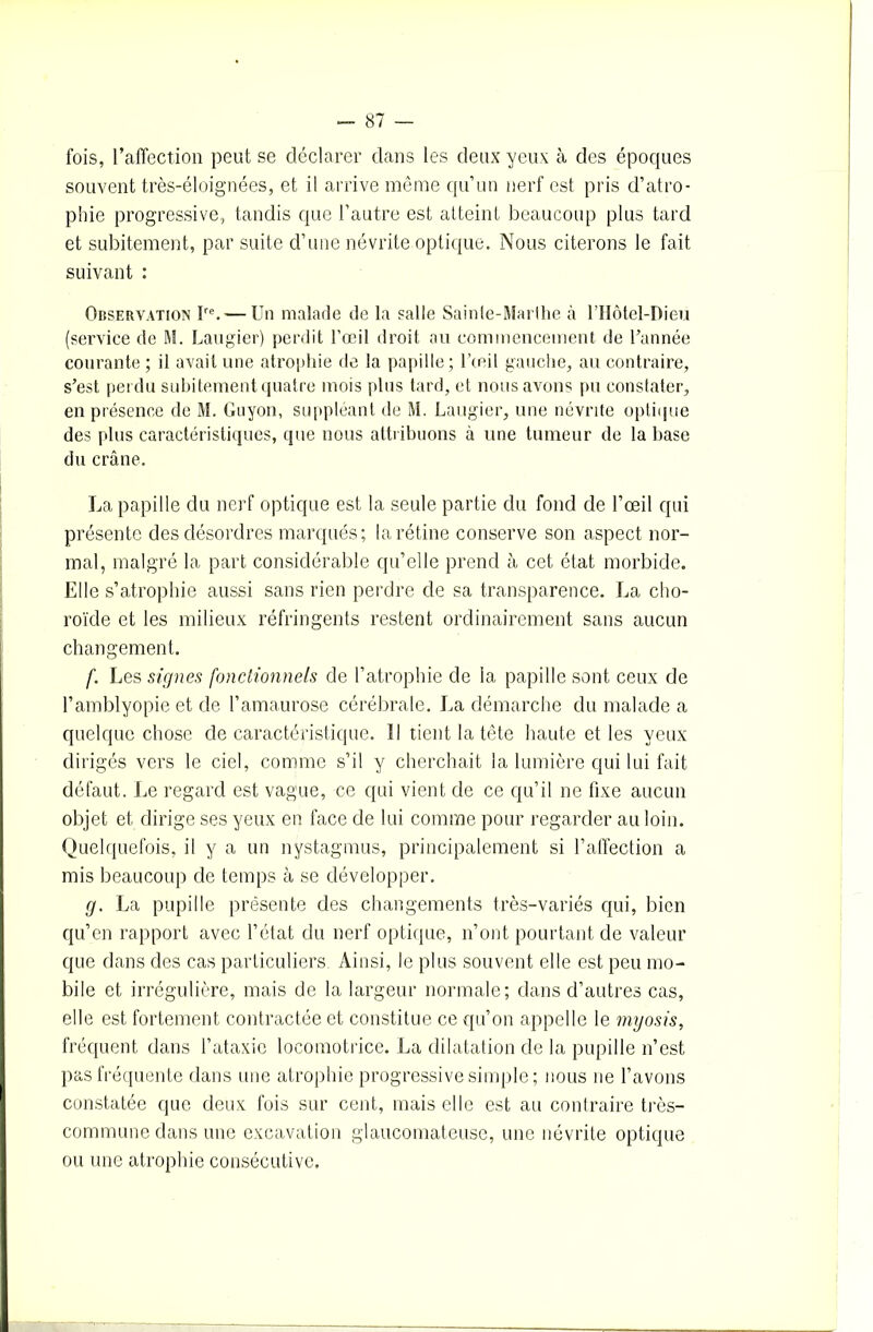 fois, l’affection peut se déclarer dans les deux yeux à des époques souvent très-éloignées, et il arrive même qu’un nerf est pris d’atro- phie progressive, tandis que l’autre est atteint beaucoup plus tard et subitement, par suite d’une névrite optique. Nous citerons le fait suivant : Observation îre. — Un malade de la salle Sainte-Marthe à l’Hôtel-Dieü (service de M. Laugier) perdit l'œil droit au commencement de l’année courante ; il avait une atrophie de la papille; l’œil gauche, au contraire, s’est perdu subitement quatre mois plus tard, et nous avons pu constater, en présence de M. Guyon, suppléant de M. Laugier, une névrite optique des plus caractéristiques, que nous attribuons à une tumeur de la base du crâne. La papille du nerf optique est la seule partie du fond de l’œil qui présente des désordres marqués; la rétine conserve son aspect nor- mal, malgré la part considérable qu’elle prend à cet état morbide. Elle s’atrophie aussi sans rien perdre de sa transparence. La cho- roïde et les milieux réfringents restent ordinairement sans aucun changement. f. Les signes fonctionnels de l’atrophie de la papille sont ceux de l’amblyopie et de l’amaurose cérébrale. La démarche du malade a quelque chose de caractéristique. Il tient la tête haute et les yeux dirigés vers le ciel, comme s’il y cherchait la lumière qui lui fait défaut. Le regard est vague, ce qui vient de ce qu’il ne fixe aucun objet et dirige ses yeux en face de lui comme pour regarder au loin. Quelquefois, il y a un nystagmus, principalement si l’affection a mis beaucoup de temps à se développer. g. La pupille présente des changements très-variés qui, bien qu’en rapport avec l’état du nerf optique, n’ont pourtant de valeur que dans des cas particuliers, Ainsi, le plus souvent elle est peu mo- bile et irrégulière, mais de la largeur normale; dans d’autres cas, elle est fortement contractée et constitue ce qu’on appelle le myosis, fréquent dans l’ataxie locomotrice. La dilatation de la pupille n’est pas fréquente dans une atrophie progressive simple ; nous 11e l’avons constatée que deux fois sur cent, mais elle est au contraire très- commune dans une excavation glaucomateuse, une névrite optique ou une atrophie consécutive.