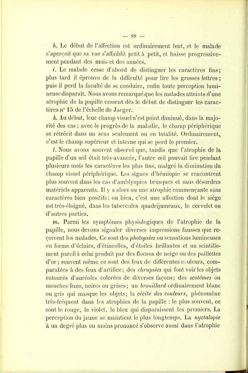 h. Le début de l’affection est ordinairement lent, et le malade s’aperçoit que sa vue s’affaiblit petit à petit, et baisse progressive- ment pendant des mois et des années. i. Le malade cesse d’abord de distinguer les caractères fins; plus tard il éprouve de la difficulté pour lire les grosses lettres ; puis il perd la faculté de se conduire, enfin toute perception lumi- neuse disparaît. Nous avons remarqué que les malades atteints d’une atrophie de la papille cessent dès le début de distinguer les carac- tères n° 15 de l’échelle de Jaeger. k. Au début, leur champ visuel n’est point diminué, dans la majo- rité des cas ; avec le progrès de la maladie, le champ périphérique se rétrécit dans un sens seulement ou en totalité. Ordinairement, c’est le champ supérieur et interne qui se perd le premier. l. Nous avons souvent observé que, tandis que l’atrophie de la papille d’un œil était très-avancée, l’autre œil pouvait lire pendant plusieurs mois les caractères les plus tins, malgré la diminution du champ visuel périphérique. Les signes d’hémiopie se rencontrent plus souvent dans les cas d’amblyopies brusques et sans désordres matériels apparents. Il y a alors ou une atrophie commençante sans caractères bien positifs; ou bien, c’est une affection dont le siège est très-éloigné, dans les tubercules quadrijumeaux, le cervelet ou d’autres parties. m. Parmi les symptômes physiologiques de l’atrophie de la papille, nous devons signaler diverses impressions fausses que re- çoivent les malades. Ce sont des pholopsies ou sensations lumineuses en forme d’éclairs, d’étincelles, d’étoiles brillantes et un scintille- ment pareil à celui produit par des flocons de neige ou des paillettes d’or; souvent même ce sont des feux de différentes couleurs, com- parables à des feux d’artifice; des chrupsies qui font voiries objets entourés d’auréoles colorées de diverses façons; des scotômes ou mouches fixes, noires ou grises; un brouillard ordinairement blanc ou gris qui masque les objets; la cécité des couleurs, phénomène très-fréquent dans les atrophies de la papille : le plus souvent, ce sont le rouge, le violet, le bleu qui disparaissent les premiers. La perception du jaune se maintient le plus longtemps. La nyctalopie à un degré plus ou moins prononcé s’observe aussi dans l’atrophie