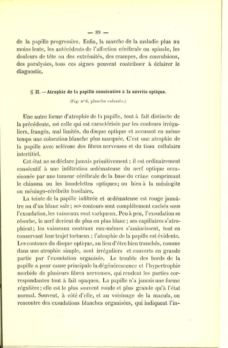 de la papille progressive. Enfin, la marche de la maladie plus ou moins lente, les antécédents de l’affection cérébrale ou spinale, les douleurs de tête ou des extrémités, des crampes, des convulsions, des paralysies, tous ces signes peuvent contribuer à éclairer le diagnostic. § II. — Atrophie de la papille consécutive à la névrite optique. (Fig. n“ 6, planche coloriée.) Une autre forme d’atrophie de la papille, tout à fait distincte de la précédente, est celle qui est caractérisée par les contours irrégu- liers, frangés, mal limités, du disque optique et accusant en même temps une coloration blanche plus marquée. C’est une atrophie de la papille avec sclérose des fibres nerveuses et du tissu cellulaire intertitiel. Cet état ne se déclare jamais primitivement ; il est ordinairement consécutif à une infiltration œdémateuse du nerf optique occa- sionnée par une tumeur cérébrale de la base du crâne comprimant le chiasma ou les bandelettes optiques; ou bien à la méningite ou méningo-cérébrite basilaire. La teinte de la papille infiltrée et œdémateuse est rouge jaunâ- tre ou d’un blanc sale; ses contours sont complètement cachés sous l’exsudation, les vaisseaux sont variqueux. Peu à peu, l’exsudalion se résorbe, le nerf devient de plus en plus blanc ; ses capillaires s’atro- phient; les vaisseaux centraux eux-mêmes s’amincissent, tout en conservant leur trajet tortueux ; l’atrophie de la papille est évidente. Les contours du disque optique, au lieu d’être bien tranchés, comme dans une atrophie simple, sont irréguliers et couverts en grande partie par l’exsudation organisée. Le trouble des bords de la papille a pour cause principale la dégénérescence et l’hypertrophie morbide de plusieurs fibres nerveuses, qui rendent les parties cor- respondantes tout à fait opaques. La papille n’a jamais une forme régulière; elle est le plus souvent ronde et plus grande qu’à l’état normal. Souvent, à côté d’elle, et au voisinage de la macula, on rencontre des exsudations blanches organisées, qui indiquent l’in-