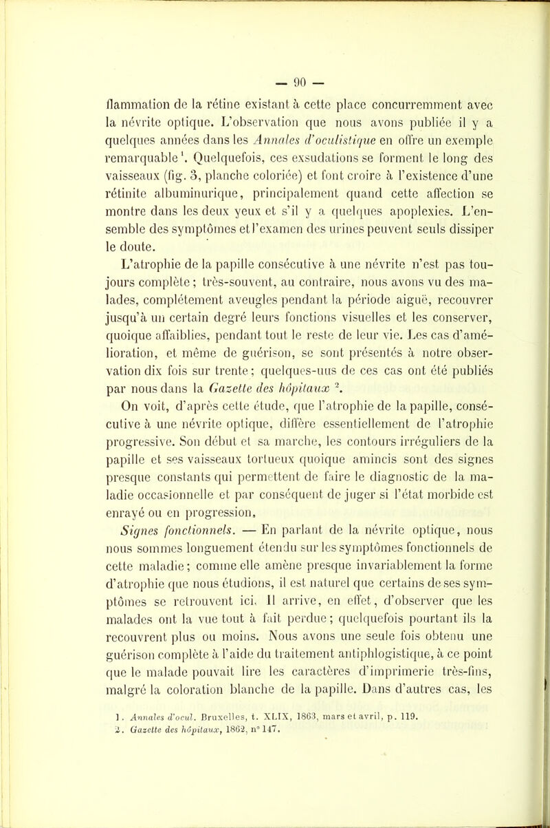 flammation de la rétine existant à cette place concurremment avec la névrite optique. L’observation que nous avons publiée il y a quelques années dans les Annales d’oculistique en offre un exemple remarquable1. Quelquefois, ces exsudations se forment le long des vaisseaux (fig. o, planche coloriée) et font croire à l’existence d’une rétinite albuminurique, principalement quand cette affection se montre dans les deux yeux et s’il y a quelques apoplexies. L’en- semble des symptômes et l’examen des urines peuvent seuls dissiper le doute. L’atrophie de la papille consécutive à une névrite n’est pas tou- jours complète ; très-souvent, au contraire, nous avons vu des ma- lades, complètement aveugles pendant la période aiguë, recouvrer jusqu’à un certain degré leurs fonctions visuelles et les conserver, quoique affaiblies, pendant tout le reste de leur vie. Les cas d’amé- lioration, et même de guérison, se sont présentés à notre obser- vation dix fois sur trente ; quelques-uus de ces cas ont été publiés par nous dans la Gazette des hôpitaux 2. On voit, d’après cette étude, que l’atrophie de la papille, consé- cutive à une névrite optique, diffère essentiellement de l’atrophie progressive. Son début et sa marche, les contours irréguliers de la papille et ses vaisseaux tortueux quoique amincis sont des signes presque constants qui permettent de faire le diagnostic de la ma- ladie occasionnelle et par conséquent de juger si l’état morbide est enrayé ou en progression. Signes fonctionnels. — En parlant de la névrite optique, nous nous sommes longuement étendu sur les symptômes fonctionnels de cette maladie; comme elle amène presque invariablement la forme d’atrophie que nous étudions, il est naturel que certains de ses sym- ptômes se retrouvent ici, 11 arrive, en effet, d’observer que les malades ont la vue tout à fait perdue ; quelquefois pourtant ils la recouvrent plus ou moins. Nous avons une seule fois obtenu une guérison complète à l’aide du traitement antiphlogistique, à ce point que le malade pouvait lire les caractères d’imprimerie très-fins, malgré la coloration blanche de la papille. Dans d’autres cas, les ] . Annales d’ocul. Bruxelles, t. XLIX, 1863, mars et avril, p. 119. 2. Gazette des hôpitaux, 1862, n°147.