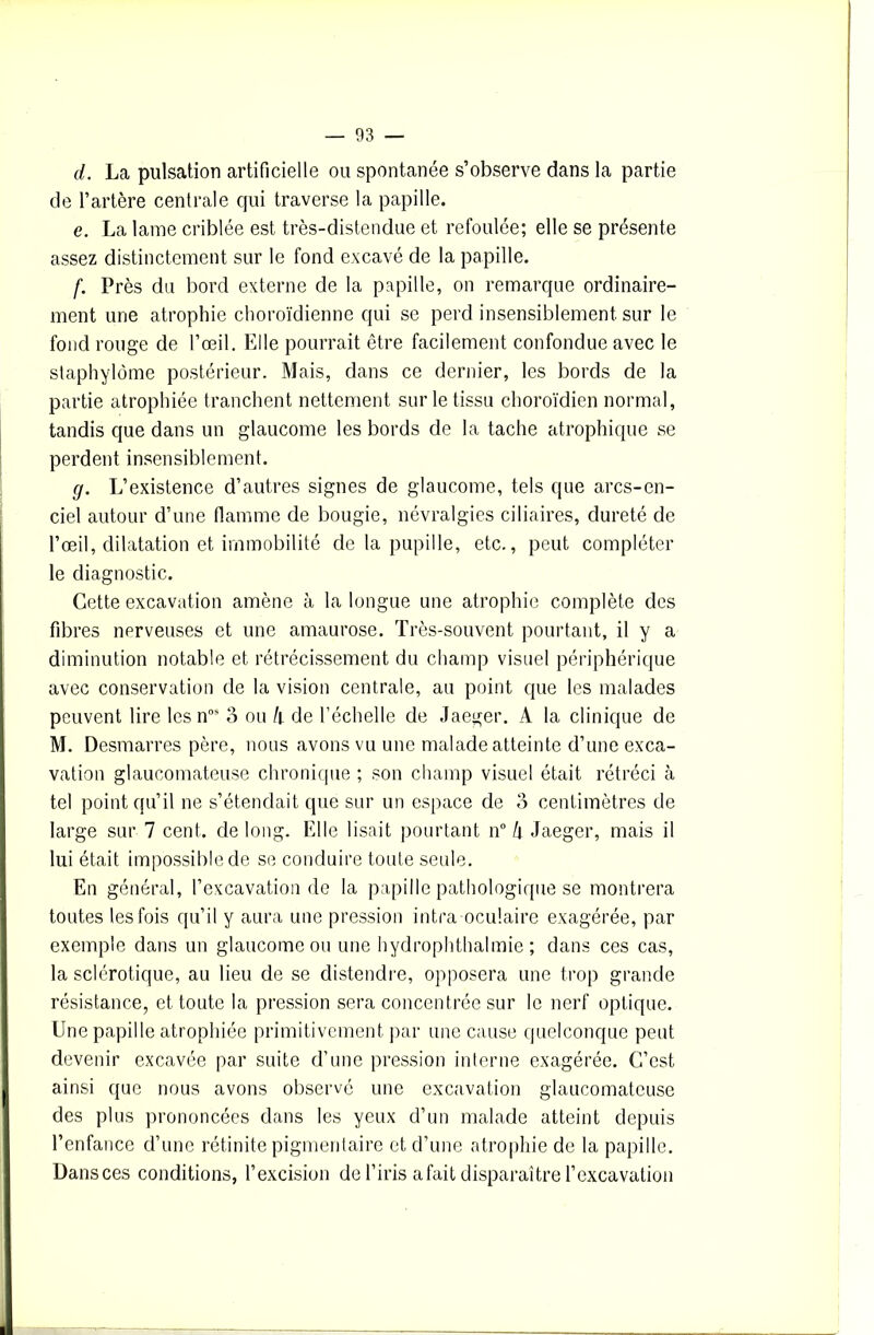 d. La pulsation artificielle ou spontanée s’observe dans la partie de l’artère centrale qui traverse la papille. e. La lame criblée est très-distendue et refoulée; elle se présente assez distinctement sur le fond excavé de la papille. f. Près du bord externe de la papille, on remarque ordinaire- ment une atrophie choroïdienne qui se perd insensiblement sur le fond rouge de l’œil. Elle pourrait être facilement confondue avec le staphylôme postérieur. Mais, dans ce dernier, les bords de la partie atrophiée tranchent nettement sur le tissu choroïdien normal, tandis que dans un glaucome les bords de la tache atrophique se perdent insensiblement. g. L’existence d’autres signes de glaucome, tels que arcs-en- ciel autour d’une flamme de bougie, névralgies ciliaires, dureté de l’œil, dilatation et immobilité de la pupille, etc., peut compléter le diagnostic. Cette excavation amène à la longue une atrophie complète des fibres nerveuses et une amaurose. Très-souvent pourtant, il y a diminution notable et rétrécissement du champ visuel périphérique avec conservation de la vision centrale, au point que les malades peuvent lire les nos 3 ou k de l’échelle de Jaeger. A la clinique de M. Desmarres père, nous avons vu une malade atteinte d’une exca- vation glaucomateuse chronique ; son champ visuel était rétréci à tel point qu’il ne s’étendait que sur un espace de 3 centimètres de large sur 7 cent, de long. Elle lisait pourtant n° h Jaeger, mais il lui était impossible de se conduire toute seule. En général, l’excavation de la papille pathologique se montrera toutes les fois qu’il y aura une pression intra oculaire exagérée, par exemple dans un glaucome ou une hydrophthalmie ; dans ces cas, la sclérotique, au lieu de se distendre, opposera une trop grande résistance, et toute la pression sera concentrée sur le nerf optique. Une papille atrophiée primitivement par une cause quelconque peut devenir excavée par suite d’une pression interne exagérée. C’est ainsi que nous avons observé une excavation glaucomateuse des plus prononcées dans les yeux d’un malade atteint depuis l’enfance d’une rétinite pigmentaire et d’une atrophie de la papille. Dansces conditions, l’excision de l’iris a fait disparaître l’excavation