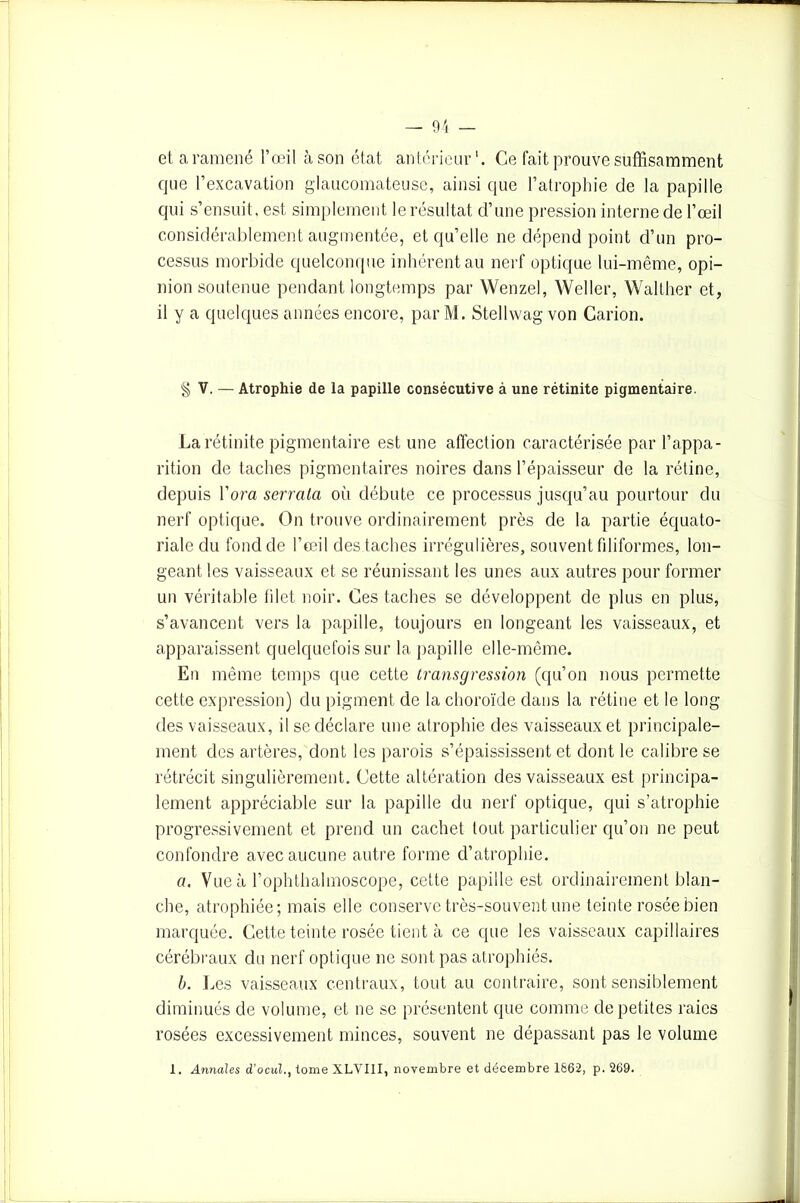 el a ramené l’œil à son état antérieur1. Ce fait prouve suffisamment que l’excavation glaucomateuse, ainsi que l’atrophie de la papille qui s’ensuit, est simplement le résultat d’une pression interne de l’œil considérablement augmentée, et qu’elle ne dépend point d’un pro- cessus morbide quelconque inhérent au nerf optique lui-même, opi- nion soutenue pendant longtemps par Wenzel, Weller, Walther et, il y a quelques années encore, par M. Stellwag von Carion. § V. — Atrophie de la papille consécutive à une rétinite pigmentaire. Larétinite pigmentaire est une affection caractérisée par l’appa- rition de taches pigmentaires noires dans l’épaisseur de la rétine, depuis l’ora serrala où débute ce processus jusqu’au pourtour du nerf optique. On trouve ordinairement près de la partie équato- riale du fond de l’œil des taches irrégulières, souvent filiformes, lon- geant les vaisseaux et se réunissant les unes aux autres pour former un véritable tilet noir. Ces taches se développent de plus en plus, s’avancent vers la papille, toujours en longeant les vaisseaux, et apparaissent quelquefois sur la papille elle-même. En même temps que cette transgression (qu’on nous permette cette expression) du pigment de la choroïde dans la rétine et le long des vaisseaux, il se déclare une atrophie des vaisseaux et principale- ment des artères, dont les parois s’épaississent et dont le calibre se rétrécit singulièrement. Cette altération des vaisseaux est principa- lement appréciable sur la papille du nerf optique, qui s’atrophie progressivement et prend un cachet tout particulier qu’on ne peut confondre avec aucune autre forme d’atrophie. o. Vue à l’ophthalmoscope, cette papille est ordinairement blan- che, atrophiée; mais elle conserve très-souvent une teinte rosée bien marquée. Cette teinte rosée tient à ce que les vaisseaux capillaires cérébraux du nerf optique ne sont pas atrophiés. b. Les vaisseaux centraux, tout au contraire, sont sensiblement diminués de volume, et ne se présentent que comme de petites raies rosées excessivement minces, souvent ne dépassant pas le volume 1. Annales d’ocul., tome XLVIII, novembre et décembre 1862, p. 269.