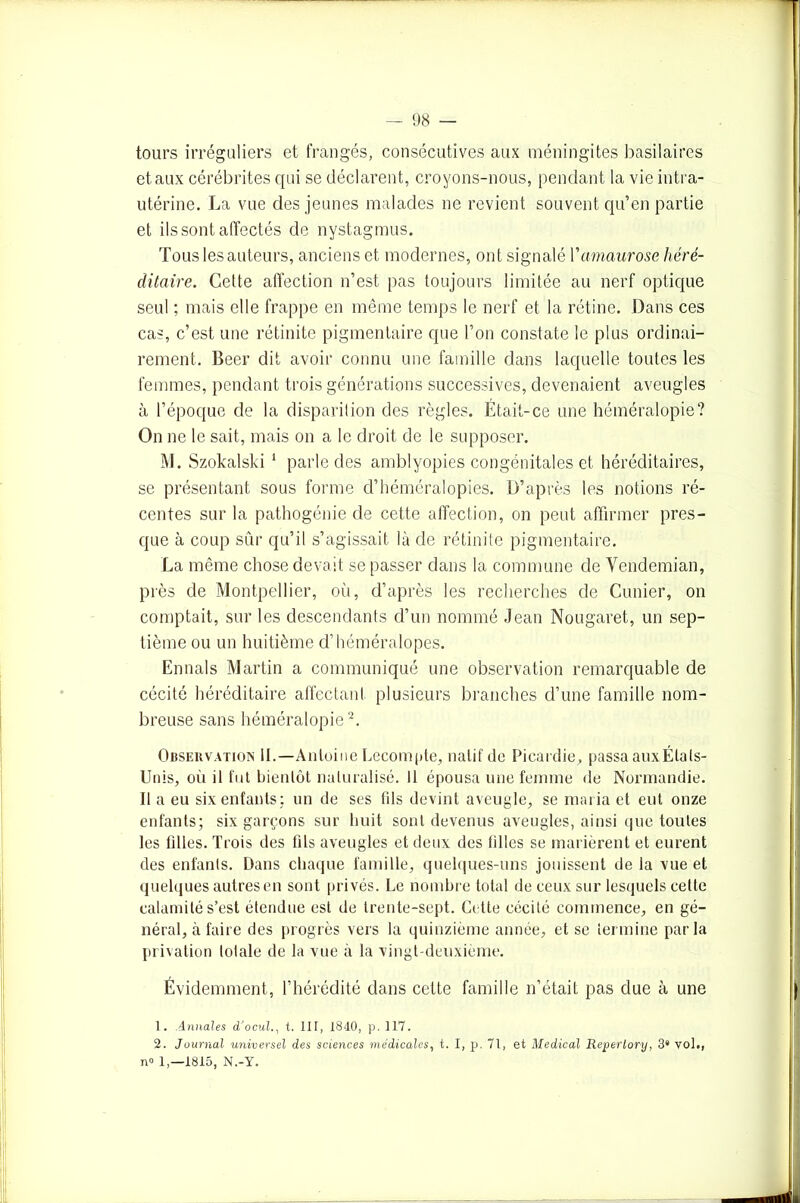 tours irréguliers et frangés, consécutives aux méningites basilaires et aux cérébrites qui se déclarent, croyons-nous, pendant la vie intra- utérine. La vue des jeunes malades ne revient souvent qu’en partie et ils sont affectés de nystagmus. Tous les auteurs, anciens et modernes, ont signalé Vamaurose héré- ditaire. Cette affection n’est pas toujours limitée au nerf optique seul ; mais elle frappe en même temps le nerf et la rétine. Dans ces cas, c’est une rétinite pigmentaire que l’on constate le plus ordinai- rement. Beer dit avoir connu une famille dans laquelle toutes les femmes, pendant trois générations successives, devenaient aveugles à l’époque de la disparition des règles. Etait-ce une héméralopie? On ne le sait, mais on a le droit de le supposer. M. Szokalski 1 parle des amblyopies congénitales et héréditaires, se présentant sous forme d’héméralopies. D’après les notions ré- centes sur la pathogénie de cette affection, on peut affirmer pres- que à coup sûr qu’il s’agissait là de rétinite pigmentaire. La même chose devait se passer dans la commune de Yendemian, près de Montpellier, où, d’après les recherches de Cimier, on comptait, sur les descendants d’un nommé Jean Nougaret, un sep- tième ou un huitième d’héméralopes. Ennals Martin a communiqué une observation remarquable de cécité héréditaire affectant plusieurs branches d’une famille nom- breuse sans héméralopie2. Obseuvation IL—Antoine Décompté, natif de Picardie, passa aux Étals- Unis, où il fut bientôt naturalisé. 11 épousa une femme de Normandie. Il a eu six enfants; un de ses fils devint aveugle, se maria et eut onze enfants; six garçons sur huit sont devenus aveugles, ainsi que toutes les filles. Trois des fils aveugles et deux des filles se marièrent et eurent des enfants. Dans chaque famille, quelques-uns jouissent delà vue et quelques autres en sont privés. Le nombre total de ceux sur lesquels cette calamité s’est étendue est de trente-sept. Cette cécité commence, en gé- néral, à faire des progrès vers la quinzième année, et se termine parla privation totale de la vue à la vingt-deuxième. Évidemment, l’hérédité dans cette famille n’était pas due à une 1. Annales d’ocul., t. III, 1840, p. 117. 2. Journal universel des sciences médicales, t. I, p. 71, et Medical Reperlory, 3* vol., n» 1,-1815, N.-Y.