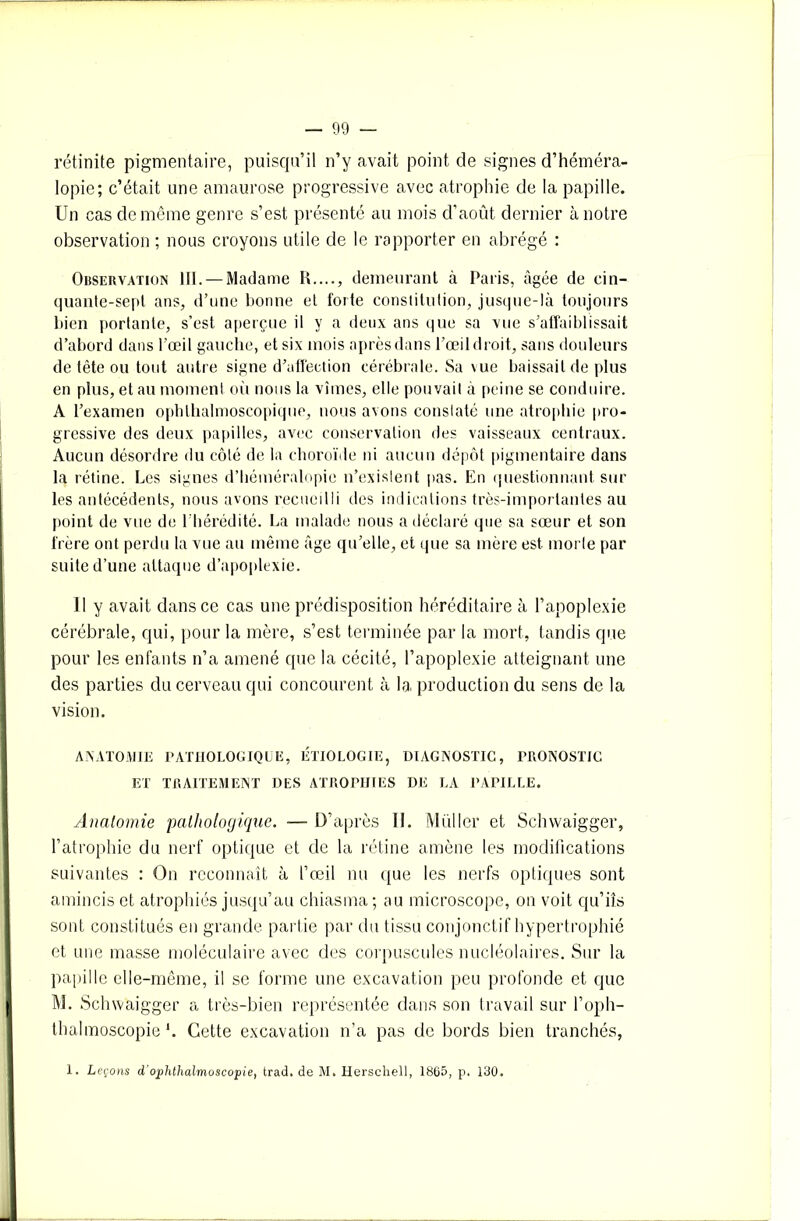 rétinite pigmentaire, puisqu’il n’y avait point de signes d’héméra- lopie; c’était une amaurose progressive avec atrophie de la papille. Un cas de même genre s’est présenté au mois d’août dernier à notre observation ; nous croyons utile de le rapporter en abrégé : Observation III. — Madame I»...., demeurant à Paris, âgée de cin- quante-sept ans, d’une bonne et forte constitution, jusque-là toujours bien portante, s’est aperçue il y a deux ans que sa vue s’affaiblissait d’abord dans l’œil gauche, et six mois aprèsdans l’œildroit, sans douleurs de tête ou tout autre signe d’affection cérébrale. Sa \ue baissait de plus en plus, et au moment où nous la vîmes, elle pouvait à peine se conduire. A l’examen ophthalmoscopique, nous avons constaté une atrophie pro- gressive des deux papilles, avec conservation des vaisseaux centraux. Aucun désordre du côté de la choroïde ni aucun dépôt pigmentaire dans la rétine. Les signes d’héméralopie n’existent pas. En questionnant sur les antécédents, nous avons recueilli des indications très-importantes au point de vue de l'hérédité. La malade nous a déclaré que sa sœur et son frère ont perdu la vue au même âge qu’elle, et que sa mère est moiie par suite d’une attaque d’apoplexie. Il y avait dans ce cas une prédisposition héréditaire à l’apoplexie cérébrale, qui, pour la mère, s’est terminée par la mort, tandis que pour les enfants n’a amené que la cécité, l’apoplexie atteignant une des parties du cerveau qui concourent à la production du sens de la vision. ANATOMIE PATHOLOGIQUE, ÉTIOLOGIE, DIAGNOSTIC, PRONOSTIC ET TRAITEMENT DES ATROPHIES DE LA PAPILLE. Anatomie pathologique. — D’après II. Muller et Schwaigger, l’atrophie du nerf optique et de la rétine amène les modifications suivantes : On reconnaît à l’œil nu que les nerfs optiques sont amincis et atrophiés jusqu’au chiasma; au microscope, on voit qu’iîs sont constitués en grande partie par du tissu conjonctif hypertrophié et une niasse moléculaire avec des corpuscules nucléolaires. Sur la papille elle-même, il se forme une excavation peu profonde et que M. Schwaigger a très-bien représentée dans son travail sur l’oph- thalmoscopie *. Cette excavation n’a pas de bords bien tranchés,