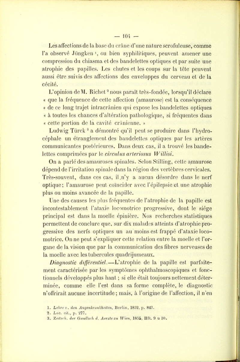 Les affections de la base du crâne d’une nature scrofuleuse, comme l’a observé Jüngken \ ou bien syphilitiques, peuvent amener une compression du chiasma et des bandelettes optiques et par suite une atrophie des papilles. Les chutes et les coups sur la tête peuvent aussi être suivis des affections des enveloppes du cerveau et de la cécité. L’opinion deM. Richet1 2 nous paraît très-fondée, lorsqu’il déclare « que la fréquence de cette affection (amaurose) est la conséquence « de ce long trajet intracrânien qui expose les bandelettes optiques « à toutes les chances d’altération pathologique, si fréquentes dans « cette portion de la cavité crânienne. » Ludwig Türck 3 a démontré qu’il peut se produire dans l’hydro- céphale un étranglement des bandelettes optiques par les artères communicantes postérieures. Dans deux cas, il a trouvé les bande- lettes comprimées par le circulas arteriosus Willisi. On a parlé des amauroses spinales. Selon Stilling, cette amaurose dépend de l’irritation spinale dans la région des vertèbres cervicales. Très-souvent, dans ces cas, il,n’y a aucun désordre dans le nerf optique; l’amaurose peut coïncider avec l’épilepsie et une atrophie plus ou moins avancée de la papille. Une des causes les plus fréquentes de l’atrophie de la papille est incontestablement l’ataxie locomotrice progressive, dont le siège principal est dans la moelle épinière. Nos recherches statistiques permettent de conclure que, sur dix malades atteints d’atrophie pro- gressive des nerfs optiques un au moins est frappé d’ataxie loco- motrice. On ne peut s’expliquer cette relation entre la moelle et l’or- gane de la vision que par la communication des fibres nerveuses de la moelle avec les tubercules quadrijumeaux. Diagnostic différentiel.—L’atrophie de la papille est parfaite- ment caractérisée par les symptômes ophthalmoscopiques et fonc- tionnels développés plus liant ; si elle était toujours nettement déter- minée, comme elle l’est dans sa forme complète, le diagnostic n’offrirait aucune incertitude; mais, à l’origine de l’affection, il n’en 1. Lehrev. den Augenkrankheiten, Berlin, 1832, p. 84). 2. Loc. cit., p. 277. 3. Zeitsch. der Gesellsch d. Aerzte zu Wien, 1855, Hft. 9 u 10.