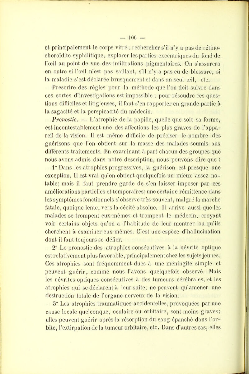 et principalement le corps vitré; rechercher s’il n’y a pas de rétino- choroïdite syphilitique, explorer les parties excentriques du fond de l’œil au point de vue des infiltrations pigmentaires. On s’assurera en outre si l’œil n’est pas saillant, s’il n’y a pas eu de blessure, si la maladie s’est déclarée brusquement et dans un seul œil, etc. Pi ’escrire des règles pour la méthode que l’on doit suivre dans ces sortes d’investigations est impossible ; pour résoudre ces ques- tions difficiles et litigieuses, il faut s’en rapporter en grande partie à la sagacité et la perspicacité du médecin. Pronostic. — L’atrophie de la papille, quelle que soit sa forme, est incontestablement une des affections les plus graves de l’appa- reil de la vision. 11 est même difficile de préciser le nombre des guérisons que l’on obtient sur la masse des malades soumis aux différents traitements. En examinant à part chacun des groupes que nous avons admis dans notre description, nous pouvons dire que : 1° Dans les atrophies progressives, la guérison est presque une exception. 11 est vrai qu’on obtient quelquefois un mieux assez no- table; mais il faut prendre garde de s’en laisser imposer par ces améliorations partielles et temporaires; une certaine rémittence dans les symptômes fonctionnels s’observe très-souvent, malgré la marche fatale, quoique lente, vers la cécité absolue. Il arrive aussi que les malades se trompent eux-mêmes et trompent le médecin, croyant voir certains objets qu’on a l’habitude de leur montrer ou qu’ils cherchent à examiner eux-mêmes. C’est une espèce d’hallucination dont il faut toujours se défier. 2° Le pronostic des atrophies consécutives à la névrite optique est relativement plus favorable, principalement chez les sujets jeunes. Ces atrophies sont fréquemment dues à une méningite simple et peuvent guérir, comme nous l’avons quelquefois observé. Mais les névrites optiques consécutives à des tumeurs cérébrales, et les atrophies qui se déclarent à leur suite, ne peuvent qu’amener une destruction totale de l’organe nerveux de la vision. 3° Les atrophies traumatiques accidentelles, provoquées par une cause locale quelconque, oculaire ou orbitaire, sont moins graves; elles peuvent guérir après la résorption du sang épanché dans l’or- bite, l’extirpation de la tumeur orbitaire, etc. Dans d’autres cas, elles