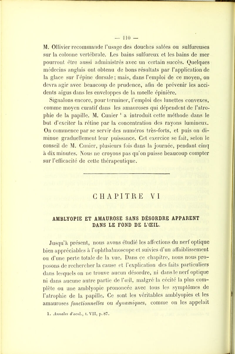 M. Ollivier recommande l’usage des douches salées ou sulfureuses sur la colonne vertébrale. Les bains sulfureux et les bains de mer pourront être aussi administrés avec un certain succès. Quelques médecins anglais ont obtenu de bons résultats par l’application de la glace sur l’épine dorsale; mais, dans l’emploi de ce moyen, on devra agir avec beaucoup de prudence, afin de prévenir les acci- dents aigus dans les enveloppes de la moelle épinière. Signalons encore, pour terminer, l’emploi des lunettes convexes, comme moyen curatif dans les amauroses qui dépendent de l’atro- phie de la papille. M. Cimier 1 a introduit cette méthode dans le but d’exciter la rétine par la concentration des rayons lumineux. On commence par se servir des numéros très-forts, et puis on di- minue graduellement leur puissance. Cet exercice se fait, selon le conseil de M. Cimier, plusieurs fois dans la journée, pendant cinq à dix minutes. Nous ne croyons pas qu'on puisse beaucoup compter sur l’efficacité de cette thérapeutique. CHAPITRE VI AMBLYOPIE ET AMAUROSE SANS DÉSORDRE APPARENT DANS LE FOND DE L’ŒIL. Jusqu’à présent, nous avons étudié les affections du nerf optique bien appréciables à l’ophthalmoscope et suivies d’un affaiblissement ou d’une perte totale de la vue. Dans ce chapitre, nous nous pro- posons de rechercher la cause et l’explication des laits particuliers dans lesquels on ne trouve aucun désordre, ni dans le nerf optique ni dans aucune autre partie de l’œil, malgré la cécité la plus com- plète ou une amblyopie prononcée avec tous les symptômes de l’atrophie de la papille. Ce sont les véritables amblyopies et les amauroses fonctionnelles ou dynamiques, comme on les appelait