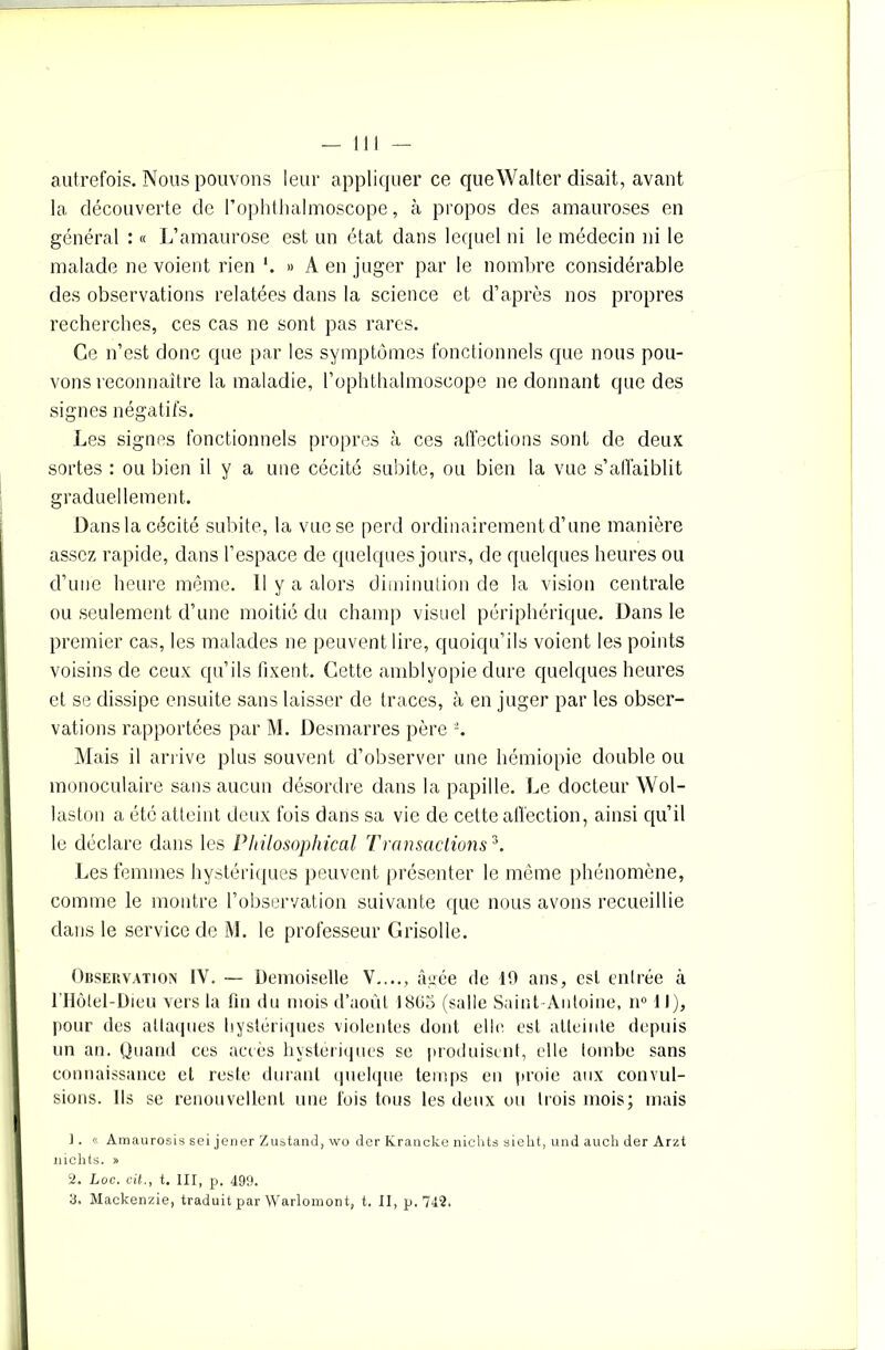autrefois. Nous pouvons leur appliquer ce queWalter disait, avant la découverte de l’ophthalmoscope, à propos des amauroses en général : « L’amaurose est un état dans lequel ni le médecin ni le malade ne voient rien « A en juger par le nombre considérable des observations relatées dans la science et d’après nos propres recherches, ces cas ne sont pas rares. Ce n’est donc que par les symptômes fonctionnels que nous pou- vons reconnaître la maladie, l’ophthalmoscope ne donnant que des signes négatifs. Les signes fonctionnels propres à ces affections sont de deux sortes : ou bien il y a une cécité subite, ou bien la vue s’atï'aiblit graduellement. Dans la cécité subite, la vue se perd ordinairement d’une manière assez rapide, dans l’espace de quelques jours, de quelques heures ou d’une heure même. 11 y a alors diminution de la vision centrale ou seulement d’une moitié du champ visuel périphérique. Dans le premier cas, les malades ne peuvent lire, quoiqu’ils voient les points voisins de ceux qu’ils fixent. Cette amblyopie dure quelques heures et se dissipe ensuite sans laisser de traces, à en juger par les obser- vations rapportées par M. Desmarres père 2. Mais il arrive plus souvent d’observer une hémiopie double ou monoculaire sans aucun désordre dans la papille. Le docteur Wol- laston a été atteint deux fois dans sa vie de cette affection, ainsi qu’il le déclare dans les Philosoplrical Transactions3. Les femmes hystériques peuvent présenter le même phénomène, comme le montre l’observation suivante que nous avons recueillie dans le service de M. le professeur Grisolle. Observation IV. — Demoiselle V...., âgée de 10 ans, est entrée à rHôlel-Dieu vers la fin du mois d’août 1865 (salle Saint Antoine, n° 1 J), pour des attaques hystériques violentes dont elle, est atteinte depuis un an. Quand ces accès hystériques se produisent, elle tombe sans connaissance et reste durant quelque temps en proie aux convul- sions. Ils se renouvellent une fois tous les deux ou trois mois; mais ]. « Amaurosis sei jener Zustand, wo der Ivrancke nichts siekt, und auch der Arzt nichts. » 2. Loc. cit., t. III, p. 499. 3, Mackenzie, traduit par Warlomont, t. II, p. 742.