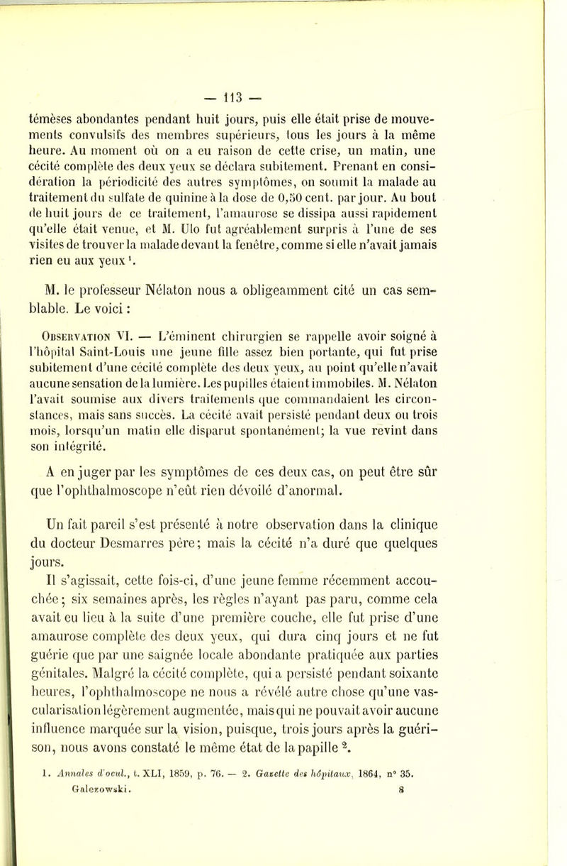 témèses abondantes pendant huit jours, puis elle était prise de mouve- ments convulsifs des membres supérieurs, lous les jours à la même heure. Au moment où on a eu raison de cette crise, un matin, une cécité complète des deux yeux se déclara subitement. Prenant en consi- dération la périodicité des autres symptômes, on soumit la malade au traitement du sulfate de quinine à la dose de 0,50 cent, par jour. Au bout de huit jours de ce traitement, l’amaurose se dissipa aussi rapidement qu’elle était venue, et M. Ulo fut agréablement surpris à l’une de ses visites de trouver la malade devant la fenêtre, comme si elle n’avait jamais rien eu aux yeux '. M. le professeur Nélaton nous a obligeamment cité un cas sem- blable. Le voici : Observation VI. — L’éminent chirurgien se rappelle avoir soigné à l’hôpital Saint-Louis une jeune fille assez bien portante, qui fut prise subitement d’une cécité complète des deux yeux, au point qu’elle n’avait aucune sensation de la lumière. Les pupilles étaient immobiles. M. Nélaton l’avait soumise aux divers traitements que commandaient les circon- stances, mais sans succès. La cécité avait persisté pendant deux ou trois mois, lorsqu’un matin elle disparut spontanément; la vue revint dans son intégrité. A en juger par les symptômes de ces deux cas, on peut être sûr que l’ophthalmoscope n’eût rien dévoilé d’anormal. Un fait pareil s’est présenté à notre observation dans la clinique du docteur Desmarres père; mais la cécité n’a duré que quelques jours. Il s’agissait, cette fois-ci, d’une jeune femme récemment accou- chée; six semaines après, les règles n’ayant pas paru, comme cela avait eu lieu à la suite d’une première couche, elle fut prise d’une amaurose complète des deux yeux, qui dura cinq jours et ne fut guérie que par une saignée locale abondante pratiquée aux parties génitales. Malgré la cécité complète, qui a persisté pendant soixante heures, l’ophthalmoscope ne nous a révélé autre chose qu’une vas- cularisation légèrement augmentée, mais qui ne pouvait avoir aucune influence marquée sur la vision, puisque, trois jours après la guéri- son, nous avons constaté le même état de la papille 2. 1. Annales d'ocul., t. XLI, 1859, p. 76. — 2. Gazette des hôpitaux, 1864, n° 35. Galeüowski. 8