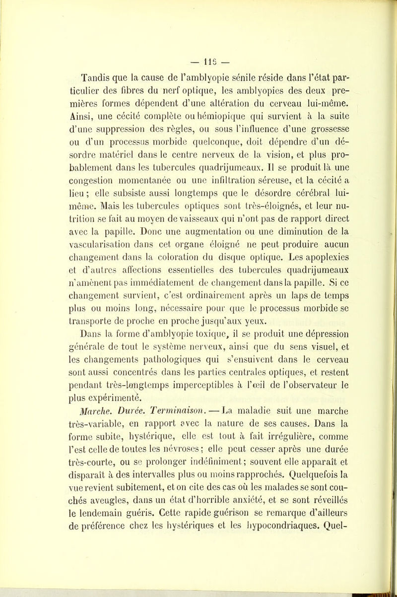 — 115 — Tandis que la cause de l’amblyopie sénile réside dans l’état par- ticulier des fibres du nerf optique, les amblyopies des deux pre- mières formes dépendent d’une altération du cerveau lui-même. Ainsi, une cécité complète ou hémiopique qui survient à la suite d’une suppression des règles, ou sous rinfluence d’une grossesse ou d’un processus morbide quelconque, doit dépendre d’un dé- sordre matériel dans le centre nerveux de la vision, et plus pro- bablement dans les tubercules quadrijumeaux. Il se produit là une congestion momentanée ou une infiltration séreuse, et la cécité a lieu ; elle subsiste aussi longtemps que le désordre cérébral lui- même. Mais les tubercules optiques sont très-éloignés, et leur nu- trition se fait au moyen de vaisseaux qui n’ont pas de rapport direct avec la papille. Donc une augmentation ou une diminution de la vascularisation dans cet organe éloigné ne peut produire aucun changement dans la coloration du disque optique. Les apoplexies et d’autres affections essentielles des tubercules quadrijumeaux n’amènent pas immédiatement de changement dans la papille. Si ce changement survient, c’est ordinairement après un laps de temps plus ou moins long, nécessaire pour que le processus morbide se transporte de proche en proche jusqu’aux yeux. Dans la forme d’amblyopie toxique, il se produit une dépression générale de tout le système nerveux, ainsi que du sens visuel, et les changements pathologiques qui s’ensuivent dans le cerveau sont aussi concentrés dans les parties centrales optiques, et restent pendant très-longtemps imperceptibles à l’œil de l’observateur le plus expérimente. Marche. Durée. Terminaison. — La maladie suit une marche très-variable, en rapport avec la nature de ses causes. Dans la forme subite, hystérique, elle est tout à fait irrégulière, comme l’est celle de toutes les névroses ; elle peut cesser après une durée très-courte, ou se prolonger indéfiniment; souvent elle apparaît et disparaît à des intervalles plus ou moins rapprochés. Quelquefois la vue revient subitement, et on cite des cas où les malades se sont cou- chés aveugles, dans un état d’horrible anxiété, et se sont réveillés le lendemain guéris. Cette rapide guérison se remarque d’ailleurs de préférence chez les hystériques et les hypocondriaques. Quel-
