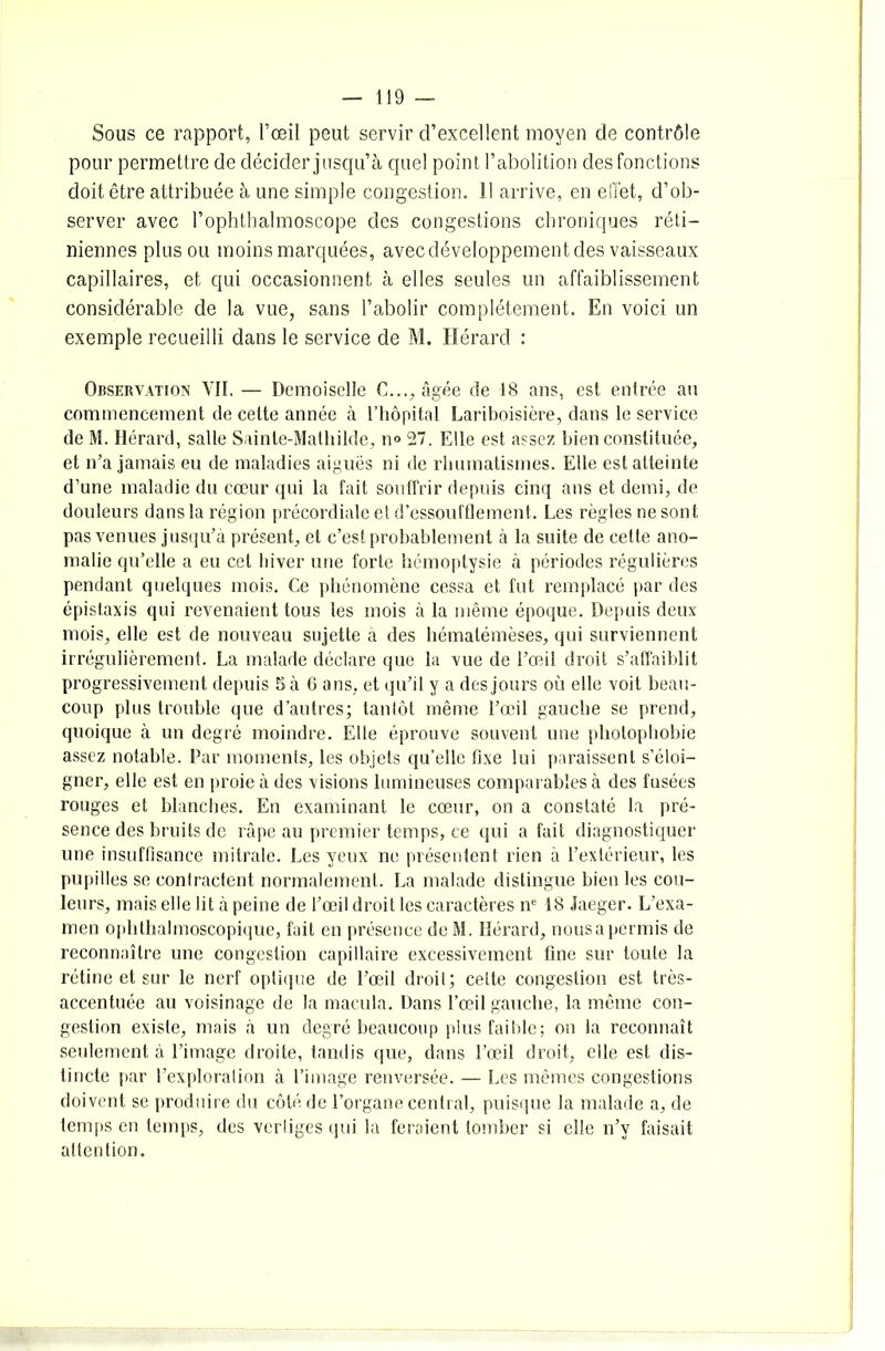 Sous ce rapport, l’œil peut servir d’excellent moyen de contrôle pour permettre de décider jusqu’à quel point l’abolition des fonctions doit être attribuée à une simple congestion. Il arrive, en effet, d’ob- server avec l’ophthalmoscope des congestions chroniques réti- niennes plus ou moins marquées, avec développement des vaisseaux capillaires, et qui occasionnent à elles seules un affaiblissement considérable de la vue, sans l’abolir complètement. En voici un exemple recueilli dans le service de M. Hérard : Observation VII. — Demoiselle C..., âgée de 18 ans, est entrée au commencement de cette année à l’hôpital Lariboisière, dans le service de M. Hérard, salle Sainte-Mathilde, n° 27. Elle est assez bien constituée, et n’a jamais eu de maladies aiguës ni de rhumatismes. Elle est atteinte d’une maladie du cœur qui la fait souffrir depuis cinq ans et demi, de douleurs dans la région précordiale et d’essoufflement. Les règles ne sont pas venues jusqu’à présent, et c’est probablement à la suite de cette ano- malie qu’elle a eu cet hiver une forte hémoptysie à périodes régulières pendant quelques mois. Ce phénomène cessa et fut remplacé par des épistaxis qui revenaient tous les mois à la même époque. Depuis deux mois, elle est de nouveau sujette a des hémalémèses, qui surviennent irrégulièrement. La malade déclare que la vue de l’œil droit s’affaiblit progressivement depuis 5 à 6 ans, et qu’il y a des jours où elle voit beau- coup plus trouble que d’autres; tantôt même l’œil gauche se prend, quoique à un degré moindre. Elle éprouve souvent une photophobie assez notable. Par moments, les objets qu’elle fixe lui paraissent s’éloi- gner, elle est en proie à des visions lumineuses comparables à des fusées rouges et blanches. En examinant le cœur, on a constaté la pré- sence des bruits de râpe au premier temps, ce qui a fait diagnostiquer une insuffisance mitrale. Les yeux ne présentent rien à l’extérieur, les pupilles se contractent normalement. La malade distingue bien les cou- leurs, mais elle lit à peine de l’œil droit les caractères ne 18 Jaeger. L’exa- men ophthalmoscopique, fait en présence de M. Hérard, nousa permis de reconnaître une congestion capillaire excessivement fine sur toute la rétine et sur le nerf optique de l’œil droit; celte congestion est très- accentuée au voisinage de la macula. Dans l’œil gauche, la même con- gestion existe, mais à un degré beaucoup plus faible; on la reconnaît seulement à l’image droite, tandis que, dans l’œil droit, elle est dis- tincte par l’exploration à l’image renversée. — Les mêmes congestions doivent se produire du côté de l’organe central, puisque la malade a, de temps en temps, des verliges qui la feraient tomber si elle n’y faisait attention.